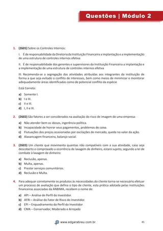45www.edgarabreu.com.brwww.edgarabreu.com.br
Questões | Módulo 2
1.	 (2601) Sobre os Controles Internos:
I.	 ÉderesponsabilidadedaDiretoriadaInstituiçãoFinanceiraaimplantaçãoeaimplementação
de uma estrutura de controles internos efetiva
II.	 É de responsabilidade dos gerentes e supervisores da Instituição Financeira a implantação e
a implementação de uma estrutura de controles internos efetiva
III.	Recomenda-se a segregação das atividades atribuídas aos integrantes da instituição de
forma a que seja evitado o conflito de interesses, bem como meios de minimizar e monitorar
adequadamente áreas identificadas como de potencial conflito da espécie
Está Correto:
a)	 Somente I.
b)	 I e III.
c)	 II e III.
d)	 I, II e III.
2.	 (2602) São fatores a ser considerados na avaliação do risco de imagem de uma empresa:
a)	 Não atender bem os idosos, ingerência política.
b)	 Incapacidade de honrar seus pagamentos, problemas de caixa.
c)	 Flutuações dos preços ocasionadas por oscilações de mercado, queda no valor da ação.
d)	 Alavancagem financeira, balanço social.
3.	 (2603) Um cliente que movimenta quantias não compatíveis com a sua atividade, caso seja
descoberto e comprovado a ocorrência de lavagem de dinheiro, estará sujeito, segundo a lei de
combate à lavagem de dinheiro:
a)	 Reclusão, apenas.
b)	 Multa, apenas.
c)	 Prestar serviços comunitários.
d)	 Reclusão e Multa.
4.	 Para adequar corretamente os produtos às necessidades do cliente torna-se necessário efetuar
um processo de avaliação que defina o tipo de cliente, esta prática adotada pelas instituições
financeiras associadas da ANBIMA, recebem o nome de:
a)	 API – Análise de Perfil do Investidor.
b)	 AFRI – Análise do Fator de Risco do Investidor.
c)	 EPI – Enquadramento do Perfil do Investidor
d)	 CMA – Conservador, Moderado e Arrojado
 
