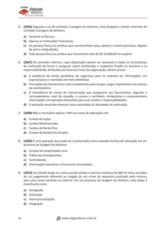 46 www.edgarabreu.com.br
EDGAR
ABREU
prof.cursos
prepara você para CERTIFICAÇÕES
5.	 (2606) Segundo a Lei de combate à Lavagem de Dinheiro, está obrigada a manter controles de
combate à lavagem de dinheiro:
a)	 Somente os Bancos.
b)	 Apenas as Instituições Financeiras.
c)	 As pessoas físicas ou jurídicas que comercializem joias, pedras e metais preciosos, objetos
de arte e antiguidades.
d)	 Toda pessoa física ou jurídica que movimenta mais de R$ 10.000,00 em espécie.
6.	 (2607) Os controles internos, cujas disposições devem ser acessíveis a todos os funcionários
da instituição de forma a assegurar sejam conhecidas a respectiva função no processo e as
responsabilidades atribuídas aos diversos níveis da organização, devem prever:
a)	 A existência de testes periódicos de segurança para os sistemas de informações, em
especial para os mantidos em meio eletrônico.
b)	 Promoção dos funcionários mais competentes para ocupar cargos importantes nos setores
de controladoria.
c)	 A inexistência de canais de comunicação que assegurem aos funcionários, segundo o
correspondente nível de atuação, o acesso a confiáveis, tempestivas e compreensíveis
informações consideradas relevantes para suas tarefas e responsabilidades.
d)	 A avaliação anual dos diversos riscos associados às atividades da instituição.
7.	 (2608) Não é necessário aplicar o API nos casos de aplicações em:
a)	 Fundos de ações.
b)	 Fundos Multimercado.
c)	 Fundos de Renda Fixa.
d)	 Fundos de Renda Fixa Simples.
8.	 (2609) É uma operação que pode ser caracterizada como exemplo da fase de colocação em um
processo de lavagem de dinheiro:
a)	 Compra de propriedade rural.
b)	 Tráfico de entorpecentes.
c)	 Contrabando.
d)	 Informações bancárias e financeiras incompletas.
9.	 (2610) Um cliente dirige-se a uma casa de câmbio e solicita a remessa de 500 mil reais, oriundos
de um pagamento referente ao resgate de um crime de sequestro praticado pelo mesmo,
para uma conta corrente no exterior. Em um processo de lavagem de dinheiro, esta etapa é
classificada como:
a)	 Sonegação.
b)	 Colocação.
c)	 Internacionalização.
d)	 Integração.
 