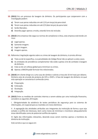 CPA-20 | Módulo 2
47www.edgarabreu.com.br
10.	(2611) Em um processo de lavagem de dinheiro. Os participantes que cooperarem com a
investigação podem:
a)	 Terem suas penas reduzidas em até 1/3 (um terço) da pena total.
b)	 Terem suas penas reduzidas em até 2/3 (dois terços) da pena total.
c)	 Serão liberados.
d)	 Deverão pagar apenas a multa, estando livres da reclusão.
11.	(2612) Uma empresa não segue as normas de compliance e ética, esta empresa está tendo um
risco:
a)	 Legal apenas.
b)	 Somente imagem.
c)	 Legal e imagem.
d)	 Imagem apenas.
12.	Referente à legislação vigente sobre os crimes de lavagem de dinheiro, é correto afirmar:
a)	 Trata-se de lei específica, e as penalidades do Código Penal não se aplicam a estes casos.
b)	 As entidades de previdência complementar não estão sujeitas à lei de combate à lavagem
de dinheiro.
c)	 trata-se de um esforço global para minimizar os crimes.
d)	 Apenas o BACEN pode formular leis relacionadas.
13.	(2614) Um cliente dirige-se a uma casa de câmbio e solicita a troca de 10 mil reais por dólares.
Dinheiro este de oriundo de pirataria de CD’s e DVD’s. A fase de lavagem de dinheiro no qual
esta operação se caracteriza é conhecida como:
a)	 Preparação.
b)	 Colocação.
c)	 Ocultação.
d)	 Integração.
14.	(2615) Entre as medidas de controles internos a serem adotas por uma instituição financeira,
considere as seguintes afirmação:
I.	 Obrigatoriedade da existência de testes periódicos de segurança para os sistemas de
informações, em especial para os mantidos em meio eletrônico.
II.	 A segregação das atividades atribuídas aos integrantes da instituição de forma a que seja
evitado o conflito de interesses, bem como meios de minimizar e monitorar adequadamente
áreas identificadas como de potencial conflito da espécie.
III.	Sigilo das informações relevantes, devendo essas serem restritas apenas a membros da
diretoria da instituição.
Está correto o que se segue em:
 