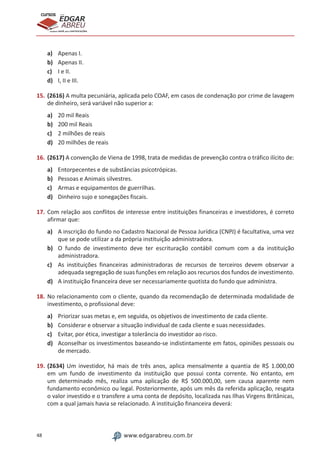 48 www.edgarabreu.com.br
EDGAR
ABREU
prof.cursos
prepara você para CERTIFICAÇÕES
a)	 Apenas I.
b)	 Apenas II.
c)	 I e II.
d)	 I, II e III.
15.	(2616) A multa pecuniária, aplicada pelo COAF, em casos de condenação por crime de lavagem
de dinheiro, será variável não superior a:
a)	 20 mil Reais
b)	 200 mil Reais
c)	 2 milhões de reais
d)	 20 milhões de reais
16.	(2617) A convenção de Viena de 1998, trata de medidas de prevenção contra o tráfico ilícito de:
a)	 Entorpecentes e de substâncias psicotrópicas.
b)	 Pessoas e Animais silvestres.
c)	 Armas e equipamentos de guerrilhas.
d)	 Dinheiro sujo e sonegações fiscais.
17.	Com relação aos conflitos de interesse entre instituições financeiras e investidores, é correto
afirmar que:
a)	 A inscrição do fundo no Cadastro Nacional de Pessoa Jurídica (CNPJ) é facultativa, uma vez
que se pode utilizar a da própria instituição administradora.
b)	 O fundo de investimento deve ter escrituração contábil comum com a da instituição
administradora.
c)	 As instituições financeiras administradoras de recursos de terceiros devem observar a
adequada segregação de suas funções em relação aos recursos dos fundos de investimento.
d)	 A instituição financeira deve ser necessariamente quotista do fundo que administra.
18.	No relacionamento com o cliente, quando da recomendação de determinada modalidade de
investimento, o profissional deve:
a)	 Priorizar suas metas e, em seguida, os objetivos de investimento de cada cliente.
b)	 Considerar e observar a situação individual de cada cliente e suas necessidades.
c)	 Evitar, por ética, investigar a tolerância do investidor ao risco.
d)	 Aconselhar os investimentos baseando-se indistintamente em fatos, opiniões pessoais ou
de mercado.
19.	(2634) Um investidor, há mais de três anos, aplica mensalmente a quantia de R$ 1.000,00
em um fundo de investimento da instituição que possui conta corrente. No entanto, em
um determinado mês, realiza uma aplicação de R$ 500.000,00, sem causa aparente nem
fundamento econômico ou legal. Posteriormente, após um mês da referida aplicação, resgata
o valor investido e o transfere a uma conta de depósito, localizada nas Ilhas Virgens Britânicas,
com a qual jamais havia se relacionado. A instituição financeira deverá:
 