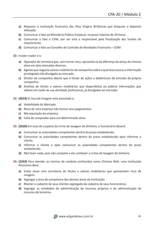 CPA-20 | Módulo 2
49www.edgarabreu.com.br
a)	 Requerer à instituição financeira das Ilhas Virgens Britânicas que bloqueie o depósito
efetuado.
b)	 Comunicar o fato ao Ministério Público Estadual, no prazo máximo de 24 horas.
c)	 Comunicar o fato à CVM, por ser esta a responsável pela fiscalização dos fundos de
investimento.
d)	 Comunicar o fato ao Conselho de Controle de Atividades Financeira – COAF.
20.	Insider trader é o:
a)	 Operador de corretora que, sem tomar risco, aproveita-se da diferença de preço do mesmo
ativo em dois mercados diversos.
b)	 Agente que negocia valores mobiliários de companhia sobre a qual teve acesso a informação
privilegiada não divulgada ao mercado.
c)	 Diretor de companhia aberta que é titular de ações e debêntures de emissão da própria
companhia.
d)	 Analista de títulos e valores mobiliários que disponibiliza ao público informações que
obteve em razão de sua atividade profissional, já divulgadas ao mercado.
22.	(2619) O risco de Imagem está associado a:
a)	 Volatilidade do Mercado.
b)	 Risco de uma empresa não honrar seus pagamentos.
c)	 Má reputação da empresa.
d)	 Falta de comprador para um determinado ativo.
23.	(2620) Em caso de suspeita de crime de lavagem de dinheiro, o funcionário deverá:
a)	 Comunicar as autoridades competentes dentro do prazo estabelecido.
b)	 Comunicar as autoridades competentes dentro do prazo estabelecido após informar o
cliente.
c)	 Informar o cliente e após comunicar as autoridades competentes dentro do prazo
estabelecido.
d)	 Não fazer nada, pois não compete a ele combater o crime de lavagem de dinheiro.
24.	(2243) Para atender as normas de conduta conhecidas como Chinese Wall, uma instituição
financeira deve:
a)	 Evitar atuar com corretoras de títulos e valores mobiliários que apresentem risco de
imagem.
b)	 Segregar a área de compliance das demais áreas da instituição.
c)	 Manter o cadastro de seus clientes segregado do cadastro de seus funcionários.
d)	 Segregar as atividades de administração de recursos próprios e de administração de
recursos de terceiros.
 