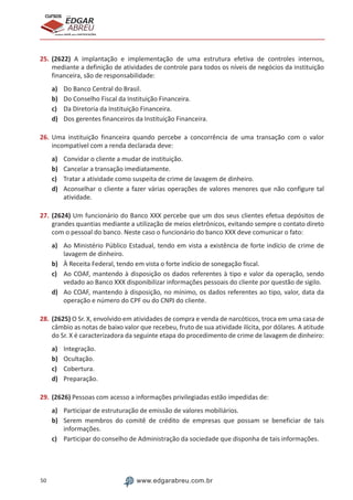 50 www.edgarabreu.com.br
EDGAR
ABREU
prof.cursos
prepara você para CERTIFICAÇÕES
25.	(2622) A implantação e implementação de uma estrutura efetiva de controles internos,
mediante a definição de atividades de controle para todos os níveis de negócios da instituição
financeira, são de responsabilidade:
a)	 Do Banco Central do Brasil.
b)	 Do Conselho Fiscal da Instituição Financeira.
c)	 Da Diretoria da Instituição Financeira.
d)	 Dos gerentes financeiros da Instituição Financeira.
26.	Uma instituição financeira quando percebe a concorrência de uma transação com o valor
incompatível com a renda declarada deve:
a)	 Convidar o cliente a mudar de instituição.
b)	 Cancelar a transação imediatamente.
c)	 Tratar a atividade como suspeita de crime de lavagem de dinheiro.
d)	 Aconselhar o cliente a fazer várias operações de valores menores que não configure tal
atividade.
27.	(2624) Um funcionário do Banco XXX percebe que um dos seus clientes efetua depósitos de
grandes quantias mediante a utilização de meios eletrônicos, evitando sempre o contato direto
com o pessoal do banco. Neste caso o funcionário do banco XXX deve comunicar o fato:
a)	 Ao Ministério Público Estadual, tendo em vista a existência de forte indício de crime de
lavagem de dinheiro.
b)	 À Receita Federal, tendo em vista o forte indício de sonegação fiscal.
c)	 Ao COAF, mantendo à disposição os dados referentes à tipo e valor da operação, sendo
vedado ao Banco XXX disponibilizar informações pessoais do cliente por questão de sigilo.
d)	 Ao COAF, mantendo à disposição, no mínimo, os dados referentes ao tipo, valor, data da
operação e número do CPF ou do CNPJ do cliente.
28.	(2625) O Sr. X, envolvido em atividades de compra e venda de narcóticos, troca em uma casa de
câmbio as notas de baixo valor que recebeu, fruto de sua atividade ilícita, por dólares. A atitude
do Sr. X é caracterizadora da seguinte etapa do procedimento de crime de lavagem de dinheiro:
a)	 Integração.
b)	 Ocultação.
c)	 Cobertura.
d)	 Preparação.
29.	(2626) Pessoas com acesso a informações privilegiadas estão impedidas de:
a)	 Participar de estruturação de emissão de valores mobiliários.
b)	 Serem membros do comitê de crédito de empresas que possam se beneficiar de tais
informações.
c)	 Participar do conselho de Administração da sociedade que disponha de tais informações.
 