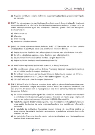 CPA-20 | Módulo 2
51www.edgarabreu.com.br
d)	 Negociar com títulos e valores mobiliários cujas informações não se apresentem divulgadas
ao mercado.
30.	(2627) Um operador percebe significativas ordens de compra de determinada ação, sinalizando
uma tendência de forte valorização. Em detrimento das ordens dos clientes, começa a priorizar
ordens de compras dessas ações para a carteira da corretora a que está vinculado. Essa prática
é um exemplo de:
a)	 Black-out-period.
b)	 Churning.
c)	 Front running.
d)	 Quebra de confidencialidade.
31.	(2628) Um cliente com renda mensal declarada de R$ 1.000,00 recebe em sua conta corrente
um depósito de R$ 50.000,00. Neste caso, a instituição financeira deverá:
a)	 Reportar o nome do cliente para o Banco Central somente após avisá-lo sobre essa ação.
b)	 Devolver o depósito e reportar o nome do cliente para o Banco Central.
c)	 Levantar mais informações sobre o cliente e a origem do dinheiro.
d)	 Reportar o nome do cliente imediatamente para a CVM.
32.	De acordo com a regulamentação do Banco Central, as operações atípicas:
a)	 São consideradas crimes contra o Sistema Financeiro Nacional, independentemente de
serem indícios ou não de lavagem de dinheiro.
b)	 Deverão ser comunicadas, por escrito, ao Ministério da Justiça, no prazo de até 48 horas.
c)	 Deverão ser comunicadas ao COAF por meio de transação do SISCOAF.
d)	 São tipificadoras de crime de lavagem de dinheiro.
33.	(2629) A identificação do cliente e manutenção de registros são medidas importantes para a
prevenção do crime de lavagem de dinheiro, tendo o Banco Central editado normativos com
este propósito. De acordo com as regras previstas pelo Banco Central e pela Lei de Crimes de
Lavagem de Dinheiro:
a)	 Os bancos deverão manter o registro das transações realizadas em moeda nacional durante
o período de um mês-calendário, por uma pessoa física com um mesmo grupo empresarial,
que em seu conjunto ultrapassem o limite de R$ 10.000,00 em espécie.
b)	 Toda ficha-proposta de abertura de depósito à vista deverá conter declaração do funcionário
encarregado da abertura da conta responsabilizando-se pela exatidão das informações
prestadas.
c)	 É facultado às instituições financeiras manter registro da ocorrência relativa ao
encerramento da conta de depósito à vista quando o período de atividade da conta for
inferior a um ano.
d)	 As instituições financeiras deverão manter cadastro atualizada de seus clientes pelo prazo
mínimo de 3 e máximo de 5 anos.
 