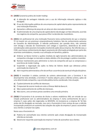 52 www.edgarabreu.com.br
EDGAR
ABREU
prof.cursos
prepara você para CERTIFICAÇÕES
34.	(2630) Caracteriza prática de insider trading:
a)	 A obtenção de vantagem indevida com o uso de informação relevante sigilosa e não
divulgada.
b)	 O uso de informações públicas de uma empresa de capital aberto pelos representantes de
uma instituição financeira.
c)	 Aproveitar a diferença de preço de um ativo em dois mercados distintos.
d)	 O administrador de uma empresa de capital aberto não divulgar um fato relevante, ocorrido
nos negócios da companhia, que possa influir na decisão dos investidores.
35.	(2631) Um profissional de uma instituição financeira toma conhecimento de que a empresa
YY irá investir em um promissor empreendimento hoteleiro, fato de conhecimento exclusivo
do Conselho de Administração. O referido profissional, por questão ética, não comenta
nem divulga a decisão de investimento com colegas e superiores, abstendo-se de emitir
considerações sobre possíveis transações envolvendo ações dessa empresa. No referido caso, a
CVM, caso tivesse conhecimento de algum vazamento de informação privilegiada por parte dos
acionistas controladores, visando a sua utilização em benefício, poderia:
a)	 Ordenar ao Banco Central a quebra imediata do sigilo bancário dos administradores da
companhia e divulgar no mercado os dados obtidos a fim de proteger o público-investidor.
b)	 Nomear inventariante para administrar os bens da companhia até que se comprovasse a
ocorrência de insider trading.
c)	 Suspender a negociação das ações na Bolsa de Valores desde que obtivesse prévia
autorização da empresa YY.
d)	 Abrir inquérito administrativo a fim de verificar a ocorrência de eventual infração disciplinar.
36.	(2632) O investidor X celebra contrato de carteira administrada com a Corretora Y. Ao
desempenhar esta atividade, a Corretora Y resolve adquirir, para a referida carteira, ações de
uma determinada companhia, cuja emissão pública tenha coordenado. Esta situação:
a)	 É potencialmente de conflito de interesses.
b)	 É impossível de ocorrer tendo em vista o Chinese Wall do Banco X.
c)	 Não é potencialmente de conflito de interesses.
d)	 Não ocorre, uma corretora jamais coordena uma emissão primária.
37.	(2636) O funcionário A da corretora de títulos e valores mobiliários XXX, em virtude de sua
relação profissional com os administradores da empresa Y, toma conhecimento de que a
empresa Y, cujas ações são negociadas na BOVESPA, irá incorpora-se a empresa W. Tal fato
ainda não foi divulgado ao mercado, mas com o funcionário A tem certeza de que a referida
incorporação produzirá um aumento das cotações das ações da empresa Y, passa a aconselhar
seus clientes a comprar tais ações.
Neste caso o funcionário A:
a)	 Poderia ter aconselhado seus clientes somente após ampla divulgação da incorporação
referida ao mercado.
b)	 Deveria ter requerido autorização da empresa Y antes de aconselhar seus clientes.
 