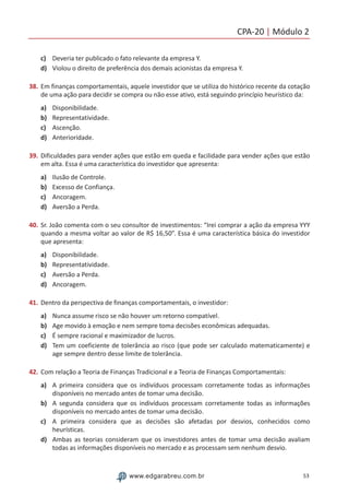 CPA-20 | Módulo 2
53www.edgarabreu.com.br
c)	 Deveria ter publicado o fato relevante da empresa Y.
d)	 Violou o direito de preferência dos demais acionistas da empresa Y.
38.	Em finanças comportamentais, aquele investidor que se utiliza do histórico recente da cotação
de uma ação para decidir se compra ou não esse ativo, está seguindo princípio heurístico da:
a)	 Disponibilidade.
b)	 Representatividade.
c)	 Ascenção.
d)	 Anterioridade.
39.	Dificuldades para vender ações que estão em queda e facilidade para vender ações que estão
em alta. Essa é uma característica do investidor que apresenta:
a)	 Ilusão de Controle.
b)	 Excesso de Confiança.
c)	 Ancoragem.
d)	 Aversão a Perda.
40.	Sr. João comenta com o seu consultor de investimentos: “Irei comprar a ação da empresa YYY
quando a mesma voltar ao valor de R$ 16,50”. Essa é uma característica básica do investidor
que apresenta:
a)	 Disponibilidade.
b)	 Representatividade.
c)	 Aversão a Perda.
d)	 Ancoragem.
41.	Dentro da perspectiva de finanças comportamentais, o investidor:
a)	 Nunca assume risco se não houver um retorno compatível.
b)	 Age movido à emoção e nem sempre toma decisões econômicas adequadas.
c)	 É sempre racional e maximizador de lucros. 	
d)	 Tem um coeficiente de tolerância ao risco (que pode ser calculado matematicamente) e
age sempre dentro desse limite de tolerância. 	
42.	Com relação a Teoria de Finanças Tradicional e a Teoria de Finanças Comportamentais:
a)	 A primeira considera que os indivíduos processam corretamente todas as informações
disponíveis no mercado antes de tomar uma decisão.
b)	 A segunda considera que os indivíduos processam corretamente todas as informações
disponíveis no mercado antes de tomar uma decisão.
c)	 A primeira considera que as decisões são afetadas por desvios, conhecidos como
heurísticas.
d)	 Ambas as teorias consideram que os investidores antes de tomar uma decisão avaliam
todas as informações disponíveis no mercado e as processam sem nenhum desvio.
 