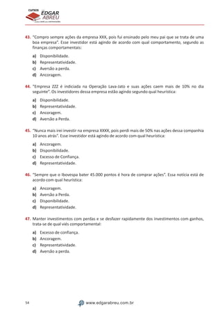 54 www.edgarabreu.com.br
EDGAR
ABREU
prof.cursos
prepara você para CERTIFICAÇÕES
43.	“Compro sempre ações da empresa XXX, pois fui ensinado pelo meu pai que se trata de uma
boa empresa”. Esse investidor está agindo de acordo com qual comportamento, segundo as
finanças comportamentais:
a)	 Disponibilidade.
b)	 Representatividade.
c)	 Aversão a perda.
d)	 Ancoragem.
44.	“Empresa ZZZ é indiciada na Operação Lava-Jato e suas ações caem mais de 10% no dia
seguinte”. Os investidores dessa empresa estão agindo segundo qual heurística:
a)	 Disponibilidade.
b)	 Representatividade.
c)	 Ancoragem.
d)	 Aversão a Perda.
45.	“Nunca mais irei investir na empresa XXXX, pois perdi mais de 50% nas ações dessa companhia
10 anos atrás”. Esse investidor está agindo de acordo com qual heurística:
a)	 Ancoragem.
b)	 Disponibilidade.
c)	 Excesso de Confiança.
d)	 Representatividade.
46.	“Sempre que o Ibovespa bater 45.000 pontos é hora de comprar ações”. Essa notícia está de
acordo com qual heurística:
a)	 Ancoragem.
b)	 Aversão a Perda.
c)	 Disponibilidade.
d)	 Representatividade.
47.	Manter investimentos com perdas e se desfazer rapidamente dos investimentos com ganhos,
trata-se de qual viés comportamental:
a)	 Excesso de confiança.
b)	 Ancoragem.
c)	 Representatividade.
d)	 Aversão a perda.
 