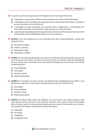 CPA-20 | Módulo 2
55www.edgarabreu.com.br
48.	Faz parte da política de segurança de informação de uma instituição financeira:
a)	 o bloqueio ao acesso pelos diretores não estatutários aos sistemas de informações.
b)	 a realização e testes periódicos de segurança para os sistemas de informações, em especial
para os mantidos em meio eletrônico.
c)	 a realização de testes periódicos nos arquivos físicos, assegurando a autenticidade das
informações mantidas e priorizando-as sobre aquelas em meio eletrônico.
d)	 a perpetuação da configuração dos desenhos dos sistemas de informações a fim de permitir
comparações entre rentabilidades obtidas nos anos anteriores.
49.	(21910) A área de compliance de uma instituição tem como responsabilidade a gestão dos
seguintes riscos:
a)	 Mercado e liquidez.
b)	 Crédito e Liquidez.
c)	 Reputação e Legal.
d)	 Reputação e Crédito.
50.	(21905) Um investidor decide aportar recursos em um determinado fundo de ações após ler em
uma revista que nos últimos 12 meses esse mesmo fundo vem sendo o líder de rentabilidade
do setor. Nesse caso, o investidor tomou essa decisão baseada em qual heurística das finanças
comportamentais:
a)	 Disponibilidade.
b)	 Ancoragem.
c)	 Aversão a Perda.
d)	 Representatividade.
51.	(21906) Um investidor que busca sempre uma determinada cotação/preço para definir a sua
decisão de compra de um certo ativo, está agindo de acordo com a heurística da:
a)	 Ancoragem.
b)	 Disponibilidade.
c)	 Aversão a Perda.
d)	 Representatividade.
52.	(21912) Um determinado cliente faz depósitos em vários bancos de valores diversos. Você
como gerente desse cliente em uma conversa informal, tenta coletar maiores informações
sobre o assunto, porém o cliente sempre foge do assunto e parece incomodado com o mesmo.
Essa situação em lavagem de dinheiro seria qual das etapas:
a)	 Colocação.
b)	 Ocultação.
c)	 Integração.
d)	 Sonegação Fiscal.
 