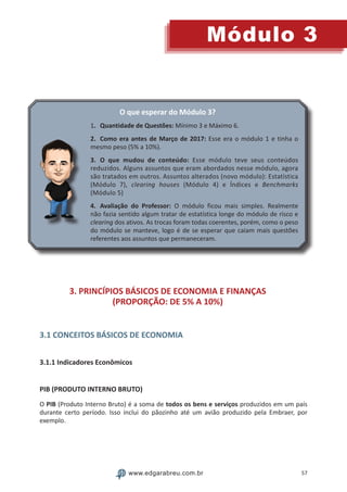 57
Módulo 3
www.edgarabreu.com.br
O que esperar do Módulo 3?
1.	Quantidade de Questões: Mínimo 3 e Máximo 6.
2.	Como era antes de Março de 2017: Esse era o módulo 1 e tinha o
mesmo peso (5% a 10%).
3.	O que mudou de conteúdo: Esse módulo teve seus conteúdos
reduzidos. Alguns assuntos que eram abordados nesse módulo, agora
são tratados em outros. Assuntos alterados (novo módulo): Estatística
(Módulo 7), clearing houses (Módulo 4) e Índices e Benchmarks
(Módulo 5)
4.	Avaliação do Professor: O módulo ficou mais simples. Realmente
não fazia sentido algum tratar de estatística longe do módulo de risco e
clearing dos ativos. As trocas foram todas coerentes, porém, como o peso
do módulo se manteve, logo é de se esperar que caiam mais questões
referentes aos assuntos que permaneceram.
3. PRINCÍPIOS BÁSICOS DE ECONOMIA E FINANÇAS
(PROPORÇÃO: DE 5% A 10%)
3.1 CONCEITOS BÁSICOS DE ECONOMIA
3.1.1 Indicadores Econômicos
PIB (PRODUTO INTERNO BRUTO)
O PIB (Produto Interno Bruto) é a soma de todos os bens e serviços produzidos em um país
durante certo período. Isso inclui do pãozinho até um avião produzido pela Embraer, por
exemplo.
 