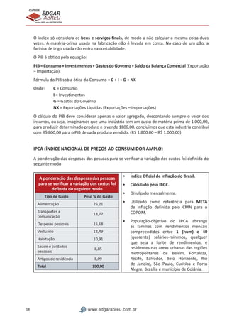 58 www.edgarabreu.com.br
EDGAR
ABREU
prof.cursos
prepara você para CERTIFICAÇÕES
O índice só considera os bens e serviços finais, de modo a não calcular a mesma coisa duas
vezes. A matéria-prima usada na fabricação não é levada em conta. No caso de um pão, a
farinha de trigo usada não entra na contabilidade.
O PIB é obtido pela equação:
PIB = Consumo + Investimentos + Gastos do Governo + Saldo da Balança Comercial (Exportação
– Importação)
Fórmula do PIB sob a ótica do Consumo = C + I + G + NX
Onde:	 C = Consumo
		 I = Investimentos
		 G = Gastos do Governo
		 NX = Exportações Líquidas (Exportações – Importações)
O cálculo do PIB deve considerar apenas o valor agregado, descontando sempre o valor dos
insumos, ou seja, imaginamos que uma indústria tem um custo de matéria prima de 1.000,00,
para produzir determinado produto e o vende 1800,00, concluímos que esta indústria contribui
com R$ 800,00 para o PIB de cada produto vendido. (R$ 1.800,00 – R$ 1.000,00)
IPCA (ÍNDICE NACIONAL DE PREÇOS AO CONSUMIDOR AMPLO)
A ponderação das despesas das pessoas para se verificar a variação dos custos foi definida do
seguinte modo
A ponderação das despesas das pessoas
para se verificar a variação dos custos foi
definida do seguinte modo
Tipo de Gasto Peso % do Gasto
Alimentação 25,21
Transportes e
comunicação
18,77
Despesas pessoais 15,68
Vestuário 12,49
Habitação 10,91
Saúde e cuidados
pessoais
8,85
Artigos de residência 8,09
Total 100,00
•• Índice Oficial de inflação do Brasil.
•• Calculado pelo IBGE.
•• Divulgado mensalmente.
•• Utilizado como referência para META
de inflação definida pelo CMN para o
COPOM.
•• População-objetivo do IPCA abrange
as famílias com rendimentos mensais
compreendidos entre 1 (hum) e 40
(quarenta) salários-mínimos, qualquer
que seja a fonte de rendimentos, e
residentes nas áreas urbanas das regiões
metropolitanas de Belém, Fortaleza,
Recife, Salvador, Belo Horizonte, Rio
de Janeiro, São Paulo, Curitiba e Porto
Alegre, Brasília e município de Goiânia.
 