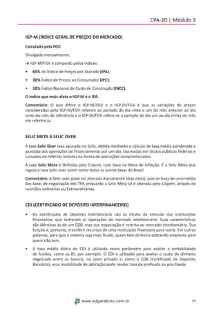59www.edgarabreu.com.br
CPA-20 | Módulo 3
IGP-M (ÍNDICE GERAL DE PREÇOS DO MERCADO)
Calculado pela FGV.
Divulgado mensalmente.
→ IGP-M/FGV é composto pelos índices:
•• 60% do Índice de Preços por Atacado (IPA);
•• 30% Índice de Preços ao Consumidor (IPC);
•• 10% Índice Nacional de Custo de Construção (INCC).
O índice que mais afeta o IGP-M é o IPA.
Comentário: O que difere o IGP-M/FGV e o IGP-DI/FGV é que as variações de preços
consideradas pelo IGP-M/FGV referem ao período do dia vinte e um do mês anterior ao dia
vinte do mês de referência e o IGP-DI/FGV refere-se a período do dia um ao dia trinta do mês
em referência.
SELIC META X SELIC OVER
A taxa Selic Over taxa apurada no Selic, obtida mediante o cálculo da taxa média ponderada e
ajustada das operações de financiamento por um dia, lastreadas em títulos públicos federais e
cursadas no referido Sistema na forma de operações compromissadas.
A taxa Selic Meta é Definida pelo Copom, com base na Meta de Inflação. É a Selic Meta que
regula a taxa Selic over assim como todas as outras taxas do Brasil.
Comentário: A Selic over pode ser alterada diariamente (dias úteis), pois se trata de uma média
das taxas de negociação dos TPF, enquanto a Selic Meta só é alterada pelo Copom, através de
reuniões ordinárias ou Extraordinárias.
CDI (CERTIFICADO DE DEPÓSITO INTERFINANCEIRO)
•• Os Certificados de Depósito Interbancário são os títulos de emissão das instituições
financeiras, que lastreiam as operações do mercado interbancário. Suas características
são idênticas às de um CDB, mas sua negociação é restrita ao mercado interbancário. Sua
função é, portanto, transferir recursos de uma instituição financeira para outra. Em outras
palavras, para que o sistema seja mais fluido, quem tem dinheiro sobrando empresta para
quem não tem.
•• A taxa média diária do CDI é utilizada como parâmetro para avaliar a rentabilidade
de fundos, como os DI, por exemplo. O CDI é utilizado para avaliar o custo do dinheiro
negociado entre os bancos, no setor privado e, como o CDB (Certificado de Depósito
Bancário), essa modalidade de aplicação pode render taxa de prefixada ou pós-fixada.
 
