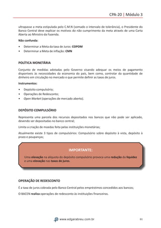 61www.edgarabreu.com.br
CPA-20 | Módulo 3
ultrapasse a meta estipulada pelo C.M.N (somado o intervalo de tolerância), o Presidente do
Banco Central deve explicar os motivos do não cumprimento da meta através de uma Carta
Aberta ao Ministro da Fazenda.
Não confunda:
•• Determinar a Meta da taxa de Juros: COPOM
•• Determinar a Meta de inflação: CMN
POLÍTICA MONETÁRIA
Conjunto de medidas adotadas pelo Governo visando adequar os meios de pagamento
disponíveis às necessidades da economia do país, bem como, controlar da quantidade de
dinheiro em circulação no mercado e que permite definir as taxas de juros.
Instrumentos:
•• Depósito compulsório;
•• Operações de Redesconto;
•• Open Market (operações de mercado aberto).
DEPÓSITO COMPULSÓRIO
Representa uma parcela dos recursos depositados nos bancos que não pode ser aplicado,
devendo ser depositadas no banco central;
Limita a criação de moedas feita pelas instituições monetárias;
Atualmente existe 3 tipos de compulsórios: Compulsório sobre depósito à vista, depósito à
prazo e poupanças;
IMPORTANTE:
Uma elevação na alíquota do depósito compulsório provoca uma redução da liquidez
e uma elevação nas taxas de juros.
OPERAÇÃO DE REDESCONTO
É a taxa de juros cobrada pelo Banco Central pelos empréstimos concedidos aos bancos;
O BACEN realiza operações de redesconto às instituições financeiras.
 