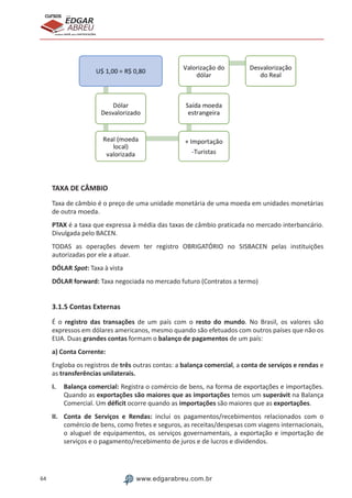 64 www.edgarabreu.com.br
EDGAR
ABREU
prof.cursos
prepara você para CERTIFICAÇÕES
TAXA DE CÂMBIO
Taxa de câmbio é o preço de uma unidade monetária de uma moeda em unidades monetárias
de outra moeda.
PTAX é a taxa que expressa à média das taxas de câmbio praticada no mercado interbancário.
Divulgada pelo BACEN.
TODAS as operações devem ter registro OBRIGATÓRIO no SISBACEN pelas instituições
autorizadas por ele a atuar.
DÓLAR Spot: Taxa à vista	
DÓLAR forward: Taxa negociada no mercado futuro (Contratos a termo)
3.1.5 Contas Externas
É o registro das transações de um país com o resto do mundo. No Brasil, os valores são
expressos em dólares americanos, mesmo quando são efetuados com outros países que não os
EUA. Duas grandes contas formam o balanço de pagamentos de um país:
a) Conta Corrente:
Engloba os registros de três outras contas: a balança comercial, a conta de serviços e rendas e
as transferências unilaterais.
I.	 Balança comercial: Registra o comércio de bens, na forma de exportações e importações.
Quando as exportações são maiores que as importações temos um superávit na Balança
Comercial. Um déficit ocorre quando as importações são maiores que as exportações.
II.	 Conta de Serviços e Rendas: inclui os pagamentos/recebimentos relacionados com o
comércio de bens, como fretes e seguros, as receitas/despesas com viagens internacionais,
o aluguel de equipamentos, os serviços governamentais, a exportação e importação de
serviços e o pagamento/recebimento de juros e de lucros e dividendos.
 