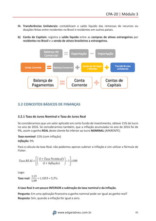 65www.edgarabreu.com.br
CPA-20 | Módulo 3
III.	Transferências Unilaterais: contabilizam o saldo líquido das remessas de recursos ou
doações feitas entre residentes no Brasil e residentes em outros países.
b)	 Conta de Capitais: registra o saldo líquido entre as compras de ativos estrangeiros por
residentes no Brasil e a venda de ativos brasileiros a estrangeiros.
3.2 CONCEITOS BÁSICOS DE FINANÇAS
3.2.1 Taxa de Juros Nominal e Taxa de Juros Real
Se considerarmos que um valor aplicado em certo fundo de investimento, obteve 15% de lucro
no ano de 2016. Se considerarmos também, que a inflação acumulada no ano de 2016 foi de
9%, assim o ganho REAL deste cliente foi inferior ao lucro NOMINAL (APARENTE).
Taxa nominal: 15% (com inflação)
Inflação: 9%		
Para o cálculo da taxa Real, não podemos apenas subtrair a inflação e sim utilizar a fórmula de
Fisher.
Taxa REAL=
(1+Taxa Nominal)
(1+ Inflação)
⎛
⎝⎜
⎞
⎠⎟ −1
⎡
⎣
⎢
⎤
⎦
⎥x100
Logo:
Taxa real:
1,15
1,09
= 1,1055 = 5,5%
A taxa Real é um pouco INFERIOR a subtração da taxa nominal e da inflação.
Pergunta: Em uma aplicação financeira o ganho nominal pode ser igual ao ganho real?
Resposta: Sim, quando a inflação for igual a zero.
 
