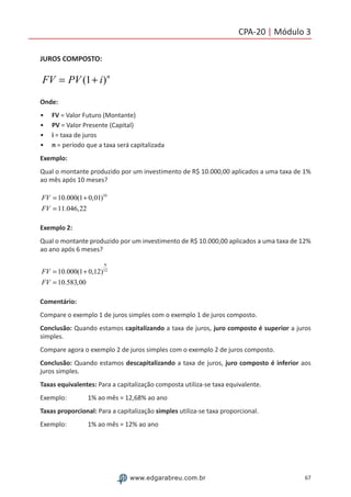 67www.edgarabreu.com.br
CPA-20 | Módulo 3
JUROS COMPOSTO:
FV = PV (1+ i)n
Onde:
•• FV = Valor Futuro (Montante)
•• PV = Valor Presente (Capital)
•• i = taxa de juros
•• n = período que a taxa será capitalizada
Exemplo:
Qual o montante produzido por um investimento de R$ 10.000,00 aplicados a uma taxa de 1%
ao mês após 10 meses?
FV = 10.000(1+ 0,01)10
FV = 11.046,22
Exemplo 2:
Qual o montante produzido por um investimento de R$ 10.000,00 aplicados a uma taxa de 12%
ao ano após 6 meses?
FV = 10.000(1+ 0,12)
6
12
FV = 10.583,00
Comentário:
Compare o exemplo 1 de juros simples com o exemplo 1 de juros composto.
Conclusão: Quando estamos capitalizando a taxa de juros, juro composto é superior a juros
simples.
Compare agora o exemplo 2 de juros simples com o exemplo 2 de juros composto.
Conclusão: Quando estamos descapitalizando a taxa de juros, juro composto é inferior aos
juros simples.
Taxas equivalentes: Para a capitalização composta utiliza-se taxa equivalente.
Exemplo:   1% ao mês = 12,68% ao ano
Taxas proporcional: Para a capitalização simples utiliza-se taxa proporcional.
Exemplo:   1% ao mês = 12% ao ano
 