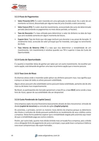 68 www.edgarabreu.com.br
EDGAR
ABREU
prof.cursos
prepara você para CERTIFICAÇÕES
3.2.3 Fluxo de Pagamentos
•• Valor Presente (VP): É o valor investido em uma aplicação na data atual. Ou o valor de um
montante no futuro, descontado por alguma taxa de juros (trazido a valor presente).
•• Valor Futuro (FV): É o valor atual do investimento, acrescentado dos juros de determinado
período (descontando os pagamentos no meio desse período, se houver).
•• Taxa de Desconto: É a taxa utilizada para determinar o valor do dinheiro na data de hoje
que será recebido somente em algum momento do futuro.
•• Cupom Zero: Tipo de título que não paga nenhum juro durante o seu prazo de duração. O
rendimento total, acrescido do valor principal que foi investido, será pago no vencimento
do título.
•• Taxa Interna de Retorno (TIR): É a taxa que visa determinar a rentabilidade de um
investimento. Um investimento é atrativo quando sua TIR é superior à taxa do Custo de
Oportunidade.
3.2.4 Custo de Oportunidade:
É o quanto o investidor deixa de ganhar por optar por um outro investimento. Ao escolher por
outra opção, está deixando de ganhar uma taxa na primeira opção que o mesmo possuía.
3.2.5 Taxa Livre de Risco
Os diversos ativos onde o investidor pode aplicar seu dinheiro possuem risco. Isso significa que
o preço e as taxas de todos os ativos possuem volatilidade.
Alguns ativos possuem alta volatilidade outros possuem baixa volatilidade, portanto são de alto
risco ou de baixo risco respectivamente.
No Brasil, os participantes do mercado aproximam a taxa DI ou a taxa SELIC como sendo a taxa
livre de riscos, apesar de sua volatilidade não ser desprezível.
3.2.6 Custo Ponderado de Capital (wacc)
Uma empresa capta recursos financeiros basicamente através de dois mecanismos: emissão de
dívida (capital de terceiros) ou emissão de ações (Capital próprio).
Os acionistas, a princípio, correm os maiores riscos dentro da empresa porque os detentores
dos títulos e contratos de dívida possuem preferência no recebimento de seus créditos contra
a empresa. Desta forma podemos esperar que a rentabilidade exigida pelo acionista seja maior
do que a rentabilidade paga aos outros credores.
Porém, por outro lado, quanto mais dívida emitida mais arriscada fica a empresa, pois a dívida
cria a obrigação forte de pagamento de juros e principal, o que pode levar a empresa à falência
caso esses compromissos não sejam honrados.
 