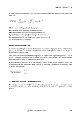 69www.edgarabreu.com.br
CPA-20 | Módulo 3
O custo médio ponderado de capital, conhecido também por WACC (weighted-average cost of
capital) é:
WACC = custo médio ponderado de capital
CP = capital próprio avaliado a preços de mercado
CT = capital de terceiros avaliado a preços de mercado
iCP = custo do capital próprio (remuneração do acionista)
iCT = custo do capital de terceiros (remuneração dos credores)
T = alíquota de imposto de renda
ALAVANCAGEM FINANCEIRA
A empresa que não possui capital de terceiros, apenas capital próprio, é uma empresa que
possui um alto WACC. Isso se deve ao fato do custo do capital próprio ser mais alto do que o
custo do capital de terceiros
Para poder crescer mais rápido do que a geração de capital que o negócio proporciona e baixar
o WACC, a empresa começa a contrair dívidas. Isso significa que a empresa está alavancando os
recursos próprios com o uso de recursos de terceiros.
O endividamento possibilita mais crescimento e menor WACC, porém aumenta o risco de
inadimplência e por consequência de falência da empresa. Quanto mais alavancada, mais
arriscada fica a empresa.
3.2.7 Retorno Histórico e Retorno Esperado
Entende-se por retorno histórico a rentabilidade passada de um ativo. A média destas
rentabilidades é conhecida como retorno esperado, representando uma expectativa futura de
retorno.
 