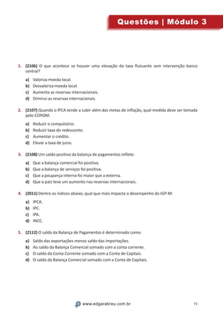 71www.edgarabreu.com.brwww.edgarabreu.com.br
Questões | Módulo 3
1.	 (2106) O que acontece se houver uma elevação da taxa flutuante sem intervenção banco
central?
a)	 Valoriza moeda local.
b)	 Desvaloriza moeda local.
c)	 Aumenta as reservas internacionais.
d)	 Diminui as reservas internacionais.
2.	 (2107) Quando o IPCA tende a subir além das metas de inflação, qual medida deve ser tomada
pelo COPOM:
a)	 Reduzir o compulsório.
b)	 Reduzir taxa do redesconto.
c)	 Aumentar o crédito.
d)	 Elevar a taxa de juros.
3.	 (2108) Um saldo positivo da balança de pagamentos reflete:
a)	 Que a balança comercial foi positiva.
b)	 Que a balança de serviços foi positiva.
c)	 Que a poupança interna foi maior que a externa.
d)	 Que o país teve um aumento nas reservas internacionais.
4.	 (2011) Dentre os índices abaixo, qual que mais impacta o desempenho do IGP-M:
a)	 IPCA.
b)	 IPC.
c)	 IPA.
d)	 INCC.
5.	 (2112) O saldo da Balança de Pagamentos é determinado como:
a)	 Saldo das exportações menos saldo das importações.
b)	 Ao saldo da Balança Comercial somado com a conta corrente.
c)	 O saldo da Conta Corrente somado com a Conta de Capitais.
d)	 O saldo da Balança Comercial somado com a Conta de Capitais.
 