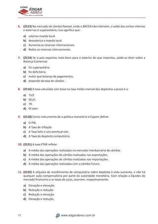 72 www.edgarabreu.com.br
EDGAR
ABREU
prof.cursos
prepara você para CERTIFICAÇÕES
6.	 (2113) No mercado de câmbio flexível, onde o BACEN não intervém, o saldo das contas internas
e externas é superavitário, isso significa que:
a)	 valoriza moeda local.		
b)	 desvaloriza a moeda local.
c)	 Aumenta as reservas internacionais.	
d)	 Reduz as reservas internacionais.
7.	 (2114) Se o país exportou mais bens para o exterior do que importou, pode-se dizer sobre a
Balança Comercial:
a)	 foi superavitária.
b)	 foi deficitária.
c)	 maior que balança de pagamentos.
d)	 depende da taxa de câmbio.
8.	 (2116) A taxa calculada com base na taxa média mensal dos depósitos a prazo é a:
a)	 TJLP.
b)	 SELIC.
c)	 TR.
d)	 DI over.
9.	 (2118) Como instrumento de a política monetária o Copom define:
a)	 O PIB.
b)	 A Taxa de Inflação.
c)	 A Taxa Selic e seu eventual viés.
d)	 A Taxa do depósito compulsório.
10.	(2121) A taxa PTAX reflete:
a)	 A média das operações realizadas no mercado interbancário de câmbio.
b)	 A média das operações de câmbio realizadas nas exportações.
c)	 A média das operações de câmbio realizadas nas importações.
d)	 A média das operações realizadas com o câmbio futuro.
11.	(2122) A alíquota de recolhimento de compulsório sobre depósito à vista aumenta, e não há
qualquer ação compensatória por parte da autoridade monetária. Com relação a liquidez do
mercado financeiro e as taxas de juros, ocorrem, respectivamente:
a)	 Elevação e elevação.
b)	 Redução e redução.
c)	 Redução e elevação.
d)	 Elevação e redução.
 