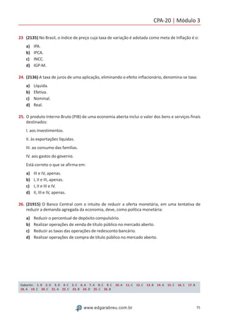 CPA-20 | Módulo 3
75www.edgarabreu.com.br
23	 (2135) No Brasil, o índice de preço cuja taxa de variação é adotada como meta de Inflação é o:
a)	 IPA.
b)	 IPCA.
c)	 INCC.
d)	 IGP-M.
24.	(2136) A taxa de juros de uma aplicação, eliminando o efeito inflacionário, denomina-se taxa:
a)	 Líquida.
b)	 Efetiva.
c)	 Nominal.
d)	 Real.
25.	O produto Interno Bruto (PIB) de uma economia aberta inclui o valor dos bens e serviços finais
destinados:
I. aos investimentos.
II. às exportações líquidas.
III. ao consumo das famílias.
IV. aos gastos do governo.
Está correto o que se afirma em:
a)	 III e IV, apenas.
b)	 I, II e III, apenas.
c)	 I, II e III e IV.
d)	 II, III e IV, apenas.
26.	(21915) O Banco Central com o intuito de reduzir a oferta monetária, em uma tentativa de
reduzir a demanda agregada da economia, deve, como política monetária:
a)	 Reduzir o percentual de depósito compulsório.
b)	 Realizar operações de venda de título público no mercado aberto.
c)	 Reduzir as taxas das operações de redesconto bancário.
d)	 Realizar operações de compra de título público no mercado aberto.
Gabarito: 1. B 2. D 3. D 4. C 5. C 6. A 7. A 8. C 9. C 10. A 11. C 12. C 13. B 14. A 15. C 16. C 17. B
18. A 19. C 20. C 21. A 22. C 23. B 24. D 25. C 26. B
 