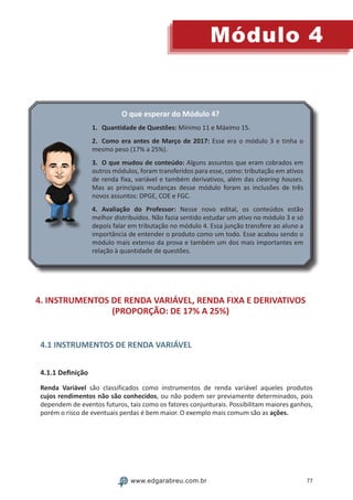 77
Módulo 4
www.edgarabreu.com.br
O que esperar do Módulo 4?
1.	 Quantidade de Questões: Mínimo 11 e Máximo 15.
2.	 Como era antes de Março de 2017: Esse era o módulo 3 e tinha o
mesmo peso (17% a 25%).
3.	 O que mudou de conteúdo: Alguns assuntos que eram cobrados em
outros módulos, foram transferidos para esse, como: tributação em ativos
de renda fixa, variável e também derivativos, além das clearing houses.
Mas as principais mudanças desse módulo foram as inclusões de três
novos assuntos: DPGE, COE e FGC.
4.	Avaliação do Professor: Nesse novo edital, os conteúdos estão
melhor distribuídos. Não fazia sentido estudar um ativo no módulo 3 e só
depois falar em tributação no módulo 4. Essa junção transfere ao aluno a
importância de entender o produto como um todo. Esse acabou sendo o
módulo mais extenso da prova e também um dos mais importantes em
relação à quantidade de questões.
4. INSTRUMENTOS DE RENDA VARIÁVEL, RENDA FIXA E DERIVATIVOS
(PROPORÇÃO: DE 17% A 25%)
4.1 INSTRUMENTOS DE RENDA VARIÁVEL
4.1.1 Definição
Renda Variável são classificados como instrumentos de renda variável aqueles produtos
cujos rendimentos não são conhecidos, ou não podem ser previamente determinados, pois
dependem de eventos futuros, tais como os fatores conjunturais. Possibilitam maiores ganhos,
porém o risco de eventuais perdas é bem maior. O exemplo mais comum são as ações.
 
