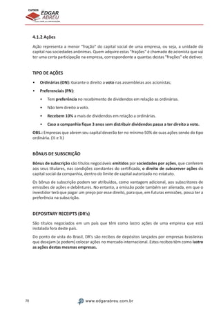 78 www.edgarabreu.com.br
EDGAR
ABREU
prof.cursos
prepara você para CERTIFICAÇÕES
4.1.2 Ações
Ação representa a menor fração do capital social de uma empresa, ou seja, a unidade do
capital nas sociedades anônimas. Quem adquire estas frações é chamado de acionista que vai
ter uma certa participação na empresa, correspondente a quantas destas frações ele detiver.
TIPO DE AÇÕES
•• Ordinárias (ON): Garante o direito a voto nas assembleias aos acionistas;
•• Preferenciais (PN):
•• Tem preferência no recebimento de dividendos em relação as ordinárias.
•• Não tem direito a voto.
•• Recebem 10% a mais de dividendos em relação a ordinárias.
•• Caso a companhia fique 3 anos sem distribuir dividendos passa a ter direito a voto.
OBS.: Empresas que abrem seu capital deverão ter no mínimo 50% de suas ações sendo do tipo
ordinária. (½ e ½)
BÔNUS DE SUBSCRIÇÃO
Bônus de subscrição são títulos negociáveis emitidos por sociedades por ações, que conferem
aos seus titulares, nas condições constantes do certificado, o direito de subscrever ações do
capital social da companhia, dentro do limite de capital autorizado no estatuto.
Os bônus de subscrição podem ser atribuídos, como vantagem adicional, aos subscritores de
emissões de ações e debêntures. No entanto, a emissão pode também ser alienada, em que o
investidor terá que pagar um preço por esse direito, para que, em futuras emissões, possa ter a
preferência na subscrição.
DEPOSITARY RECEIPTS (DR’s)
São títulos negociados em um país que têm como lastro ações de uma empresa que está
instalada fora deste país.
Do ponto de vista do Brasil, DR’s são recibos de depósitos lançados por empresas brasileiras
que desejam (e podem) colocar ações no mercado internacional. Estes recibos têm como lastro
as ações destas mesmas empresas.
 