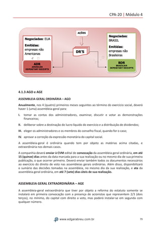 79www.edgarabreu.com.br
CPA-20 | Módulo 4
4.1.3 AGO e AGE
ASSEMBLEIA GERAL ORDINÁRIA – AGO
Anualmente, nos 4 (quatro) primeiros meses seguintes ao término do exercício social, deverá
haver 1 (uma) assembleia-geral para:
I.	 tomar as contas dos administradores, examinar, discutir e votar as demonstrações
financeiras;
II.	 deliberar sobre a destinação do lucro líquido do exercício e a distribuição de dividendos;
III.	 eleger os administradores e os membros do conselho fiscal, quando for o caso;
IV.	 aprovar a correção da expressão monetária do capital social.
A assembleia-geral é ordinária quando tem por objeto as matérias acima citadas, e
extraordinária nos demais casos.
A companhia deverá enviar à CVM edital de convocação da assembleia geral ordinária, em até
15 (quinze) dias antes da data marcada para a sua realização ou no mesmo dia de sua primeira
publicação, o que ocorrer primeiro. Deverá enviar também todos os documentos necessários
ao exercício do direito de voto nas assembleias gerais ordinárias. Além disso, disponibilizará
o sumário das decisões tomadas na assembleia, no mesmo dia da sua realização, e ata da
assembleia geral ordinária, em até 7 (sete) dias úteis de sua realização.
ASSEMBLEIA GERAL EXTRAORDINÁRIA – AGE
A assembleia-geral extraordinária que tiver por objeto a reforma do estatuto somente se
instalará em primeira convocação com a presença de acionistas que representem 2/3 (dois
terços), no mínimo, do capital com direito a voto, mas poderá instalar-se em segunda com
qualquer número.
 