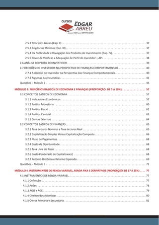 www.acasadoconcurseiro.com.br
EDGAR
ABREU
prof.cursos
prepara você para CERTIFICAÇÕES
2.5.2 Princípios Gerais (Cap. II) . . . . . . . . . . . . . . . . . . . . . . . . . . . . . . . . . . . . . . . . . . . . . . . . . . . . . . . . . . . . 37
2.5.3 Exigências Mínimas (Cap. III) . . . . . . . . . . . . . . . . . . . . . . . . . . . . . . . . . . . . . . . . . . . . . . . . . . . . . . . . . 37
2.5.4 Da Publicidade e Divulgação dos Produtos de Investimento (Cap. IV) . . . . . . . . . . . . . . . . . . . . . . . . 37
2.5.5 Dever de Verificar a Adequação de Perfil do Investidor – API . . . . . . . . . . . . . . . . . . . . . . . . . . . . . . . 38
2.6 ANÁLISE DO PERFIL DO INVESTIDOR  . . . . . . . . . . . . . . . . . . . . . . . . . . . . . . . . . . . . . . . . . . . . . . . . . . . . . . . . 39
2.7 DECISÕES DO INVESTIDOR NA PERSPECTIVA DE FINANÇAS COMPORTAMENTAIS . . . . . . . . . . . . . . . . . . . . 40
2.7.1 A decisão do Investidor na Perspectiva das Finanças Comportamentais. . . . . . . . . . . . . . . . . . . . . . . 40
2.7.2 Algumas das Heurísticas . . . . . . . . . . . . . . . . . . . . . . . . . . . . . . . . . . . . . . . . . . . . . . . . . . . . . . . . . . . . . 41
Questões – Módulo 2 . . . . . . . . . . . . . . . . . . . . . . . . . . . . . . . . . . . . . . . . . . . . . . . . . . . . . . . . . . . . . . . . . . . . . . . . 45
MÓDULO 3. PRINCÍPIOS BÁSICOS DE ECONOMIA E FINANÇAS (PROPORÇÃO: DE 5 A 10%) . . . . . . . . . . . . . . . . . 57
3.1 CONCEITOS BÁSICOS DE ECONOMIA . . . . . . . . . . . . . . . . . . . . . . . . . . . . . . . . . . . . . . . . . . . . . . . . . . . . . . . . 57
3.1.1 Indicadores Econômicos . . . . . . . . . . . . . . . . . . . . . . . . . . . . . . . . . . . . . . . . . . . . . . . . . . . . . . . . . . . . . 57
3.1.2 Política Monetária . . . . . . . . . . . . . . . . . . . . . . . . . . . . . . . . . . . . . . . . . . . . . . . . . . . . . . . . . . . . . . . . . . 60
3.1.3 Política Fiscal . . . . . . . . . . . . . . . . . . . . . . . . . . . . . . . . . . . . . . . . . . . . . . . . . . . . . . . . . . . . . . . . . . . . . . 62
3.1.4 Política Cambial . . . . . . . . . . . . . . . . . . . . . . . . . . . . . . . . . . . . . . . . . . . . . . . . . . . . . . . . . . . . . . . . . . . . 63
3.1.5 Contas Externas . . . . . . . . . . . . . . . . . . . . . . . . . . . . . . . . . . . . . . . . . . . . . . . . . . . . . . . . . . . . . . . . . . . . 64
3.2 CONCEITOS BÁSICOS DE FINANÇAS . . . . . . . . . . . . . . . . . . . . . . . . . . . . . . . . . . . . . . . . . . . . . . . . . . . . . . . . . 65
3.2.1 Taxa de Juros Nominal e Taxa de Juros Real  . . . . . . . . . . . . . . . . . . . . . . . . . . . . . . . . . . . . . . . . . . . . . 65
3.2.2 Capitalização Simples Versus Capitalização Composta . . . . . . . . . . . . . . . . . . . . . . . . . . . . . . . . . . . . . 66
3.2.3 Fluxo de Pagamentos  . . . . . . . . . . . . . . . . . . . . . . . . . . . . . . . . . . . . . . . . . . . . . . . . . . . . . . . . . . . . . . . 68
3.2.4 Custo de Oportunidade: . . . . . . . . . . . . . . . . . . . . . . . . . . . . . . . . . . . . . . . . . . . . . . . . . . . . . . . . . . . . . 68
3.2.5 Taxa Livre de Risco . . . . . . . . . . . . . . . . . . . . . . . . . . . . . . . . . . . . . . . . . . . . . . . . . . . . . . . . . . . . . . . . . . 68
3.2.6 Custo Ponderado de Capital (wacc) . . . . . . . . . . . . . . . . . . . . . . . . . . . . . . . . . . . . . . . . . . . . . . . . . . . . 68
3.2.7 Retorno Histórico e Retorno Esperado  . . . . . . . . . . . . . . . . . . . . . . . . . . . . . . . . . . . . . . . . . . . . . . . . . 69
Questões – Módulo 3 . . . . . . . . . . . . . . . . . . . . . . . . . . . . . . . . . . . . . . . . . . . . . . . . . . . . . . . . . . . . . . . . . . . . . . . . 71
MÓDULO 4. INSTRUMENTOS DE RENDA VARIÁVEL, RENDA FIXA E DERIVATIVOS (PROPORÇÃO: DE 17 A 25%)  . . . . 77
4.1 INSTRUMENTOS DE RENDA VARIÁVEL . . . . . . . . . . . . . . . . . . . . . . . . . . . . . . . . . . . . . . . . . . . . . . . . . . . . . . . 77
4.1.1 Definição . . . . . . . . . . . . . . . . . . . . . . . . . . . . . . . . . . . . . . . . . . . . . . . . . . . . . . . . . . . . . . . . . . . . . . . . . . . 77
4.1.2 Ações . . . . . . . . . . . . . . . . . . . . . . . . . . . . . . . . . . . . . . . . . . . . . . . . . . . . . . . . . . . . . . . . . . . . . . . . . . . . . . 78
4.1.3 AGO e AGE . . . . . . . . . . . . . . . . . . . . . . . . . . . . . . . . . . . . . . . . . . . . . . . . . . . . . . . . . . . . . . . . . . . . . . . . . . 79
4.1.4 Direitos dos Acionistas . . . . . . . . . . . . . . . . . . . . . . . . . . . . . . . . . . . . . . . . . . . . . . . . . . . . . . . . . . . . . . . . 80
4.1.5 Oferta Primária e Secundária . . . . . . . . . . . . . . . . . . . . . . . . . . . . . . . . . . . . . . . . . . . . . . . . . . . . . . . . . . . 81
 