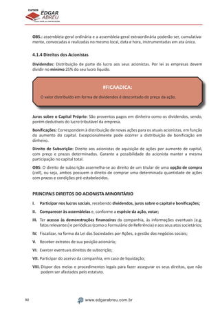 80 www.edgarabreu.com.br
EDGAR
ABREU
prof.cursos
prepara você para CERTIFICAÇÕES
OBS.: assembleia-geral ordinária e a assembleia-geral extraordinária poderão ser, cumulativa-
mente, convocadas e realizadas no mesmo local, data e hora, instrumentadas em ata única.
4.1.4 Direitos dos Acionistas
Dividendos: Distribuição de parte do lucro aos seus acionistas. Por lei as empresas devem
dividir no mínimo 25% do seu lucro líquido.
#FICAADICA:
O valor distribuído em forma de dividendos é descontado do preço da ação.
Juros sobre o Capital Próprio: São proventos pagos em dinheiro como os dividendos, sendo,
porém dedutíveis do lucro tributável da empresa.
Bonificações: Correspondem à distribuição de novas ações para os atuais acionistas, em função
do aumento do capital. Excepcionalmente pode ocorrer a distribuição de bonificação em
dinheiro.
Direito de Subscrição: Direito aos acionistas de aquisição de ações por aumento de capital,
com preço e prazos determinados. Garante a possibilidade do acionista manter a mesma
participação no capital total.
OBS: O direito de subscrição assemelha-se ao direito de um titular de uma opção de compra
(call), ou seja, ambos possuem o direito de comprar uma determinada quantidade de ações
com prazos e condições pré-estabelecidos.
PRINCIPAIS DIREITOS DO ACIONISTA MINORITÁRIO
I.	 Participar nos lucros sociais, recebendo dividendos, juros sobre o capital e bonificações;
II.	 Comparecer às assembleias e, conforme a espécie da ação, votar;
III.	 Ter acesso às demonstrações financeiras da companhia, às informações eventuais (e.g.
fatos relevantes) e periódicas (como o Formulário de Referência) e aos seus atos societários;
IV.	 Fiscalizar, na forma da Lei das Sociedades por Ações, a gestão dos negócios sociais;
V.	 Receber extratos de sua posição acionária;
VI.	 Exercer eventuais direitos de subscrição;
VII.	Participar do acervo da companhia, em caso de liquidação;
VIII. Dispor dos meios e procedimentos legais para fazer assegurar os seus direitos, que não
podem ser afastados pelo estatuto.
 