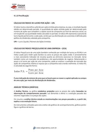 84 www.edgarabreu.com.br
EDGAR
ABREU
prof.cursos
prepara você para CERTIFICAÇÕES
4.1.6 Precificação
CÁLCULO DO ÍNDICE DE LUCRO POR AÇÃO – LPA
O índice ilustra o benefício auferido por ação emitida pela empresa, ou seja, o resultado líquido
obtido em determinado período. A quantidade de ações emitida pode ser determinada pelo
numero de ações que compõem o capital social da companhia ao final do exercício social, ou
em função de sua quantidade média calculada no período. O índice LPA representa a parcela do
lucro líquido pertencente a cada ação, sendo que sua distribuição aos acionistas é definida pela
política de dividendos adotada pela companhia.
LPA = Lucro Líquido / Número de Ações Emitidas
CÁLCULO DO ÍNDICE PREÇO/LUCRO DE UMA EMPRESA – (P/A)
O índice Preço/Lucro de uma ação (também conhecido por múltiplo de lucros ou P/LPA) é um
índice usado para medir quão baratos ou caros os preços das ações estão. É provavelmente
o mais consistente indicador de ressalva quanto ao otimismo excessivo no mercado. Serve
também como um marcador de problemas e de oportunidades de negócio. Relacionando o
preço e os lucros por ação de uma companhia, pode-se analisar a avaliação de mercado das
ações de companhias relativa à riqueza que a companhia está criando realmente. O índice P/L
é calculado da seguinte forma:
É uma indicação do número de anos que se levaria para se reaver o capital aplicado na compra
de uma ação, por meio da distribuição de dividendos.
ANÁLISE TÉCNICA (GRÁFICA)
A Análise Técnica, ou gráfica estabelece projeções para os preços das ações baseadas na
observação do comportamento passado: sua demanda e oferta e a evolução passada dos
volumes negociados e os preços das ações.
Em resumo, a análise técnica estuda as movimentações nos preços passados e, a partir daí,
explica a sua evolução futura.
Os instrumentos utilizados para esta análise são gráficos de acompanhamento, gráficos ponto-
figura e gráficos de barras.
 