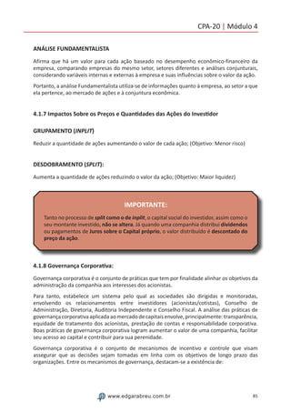 85www.edgarabreu.com.br
CPA-20 | Módulo 4
ANÁLISE FUNDAMENTALISTA
Afirma que há um valor para cada ação baseado no desempenho econômico-financeiro da
empresa, comparando empresas do mesmo setor, setores diferentes e análises conjunturais,
considerando variáveis internas e externas à empresa e suas influências sobre o valor da ação.
Portanto, a análise Fundamentalista utiliza-se de informações quanto à empresa, ao setor a que
ela pertence, ao mercado de ações e à conjuntura econômica.
4.1.7 Impactos Sobre os Preços e Quantidades das Ações do Investidor
GRUPAMENTO (INPLIT)
Reduzir a quantidade de ações aumentando o valor de cada ação; (Objetivo: Menor risco)
DESDOBRAMENTO (SPLIT):
Aumenta a quantidade de ações reduzindo o valor da ação; (Objetivo: Maior liquidez)
IMPORTANTE:
Tanto no processo de split como o de inplit, o capital social do investidor, assim como o
seu montante investido, não se altera. Já quando uma companhia distribui dividendos
ou pagamentos de Juros sobre o Capital próprio, o valor distribuído é descontado do
preço da ação.
4.1.8 Governança Corporativa:
Governança corporativa é o conjunto de práticas que tem por finalidade alinhar os objetivos da
administração da companhia aos interesses dos acionistas.
Para tanto, estabelece um sistema pelo qual as sociedades são dirigidas e monitoradas,
envolvendo os relacionamentos entre investidores (acionistas/cotistas), Conselho de
Administração, Diretoria, Auditoria Independente e Conselho Fiscal. A análise das práticas de
governançacorporativaaplicadaaomercadodecapitaisenvolve,principalmente:transparência,
equidade de tratamento dos acionistas, prestação de contas e responsabilidade corporativa.
Boas práticas de governança corporativa logram aumentar o valor de uma companhia, facilitar
seu acesso ao capital e contribuir para sua perenidade.
Governança corporativa é o conjunto de mecanismos de incentivo e controle que visam
assegurar que as decisões sejam tomadas em linha com os objetivos de longo prazo das
organizações. Entre os mecanismos de governança, destacam-se a existência de:
 