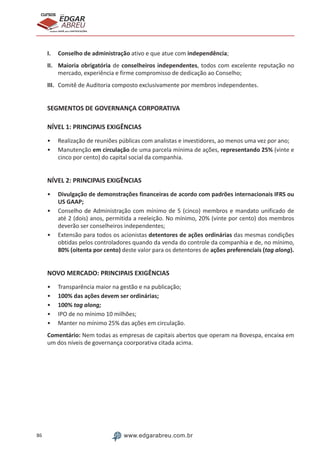 86 www.edgarabreu.com.br
EDGAR
ABREU
prof.cursos
prepara você para CERTIFICAÇÕES
I.	 Conselho de administração ativo e que atue com independência;
II.	 Maioria obrigatória de conselheiros independentes, todos com excelente reputação no
mercado, experiência e firme compromisso de dedicação ao Conselho;
III.	 Comitê de Auditoria composto exclusivamente por membros independentes.
SEGMENTOS DE GOVERNANÇA CORPORATIVA
NÍVEL 1: PRINCIPAIS EXIGÊNCIAS
•• Realização de reuniões públicas com analistas e investidores, ao menos uma vez por ano;
•• Manutenção em circulação de uma parcela mínima de ações, representando 25% (vinte e
cinco por cento) do capital social da companhia.
NÍVEL 2: PRINCIPAIS EXIGÊNCIAS
•• Divulgação de demonstrações financeiras de acordo com padrões internacionais IFRS ou
US GAAP;
•• Conselho de Administração com mínimo de 5 (cinco) membros e mandato unificado de
até 2 (dois) anos, permitida a reeleição. No mínimo, 20% (vinte por cento) dos membros
deverão ser conselheiros independentes;
•• Extensão para todos os acionistas detentores de ações ordinárias das mesmas condições
obtidas pelos controladores quando da venda do controle da companhia e de, no mínimo,
80% (oitenta por cento) deste valor para os detentores de ações preferenciais (tag along).
NOVO MERCADO: PRINCIPAIS EXIGÊNCIAS
•• Transparência maior na gestão e na publicação;
•• 100% das ações devem ser ordinárias;
•• 100% tag along;
•• IPO de no mínimo 10 milhões;
•• Manter no mínimo 25% das ações em circulação.
Comentário: Nem todas as empresas de capitais abertos que operam na Bovespa, encaixa em
um dos níveis de governança coorporativa citada acima.
 