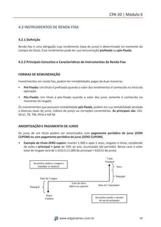 89www.edgarabreu.com.br
CPA-20 | Módulo 4
4.2 INSTRUMENTOS DE RENDA FIXA
4.2.1 Definição
Renda fixa é uma obrigação cujo rendimento (taxa de juros) é determinado no momento da
compra do título. Esse rendimento pode ter sua remuneração prefixada ou pós-fixada.
4.2.2 Principais Conceitos e Características de Instrumentos de Renda Fixa
FORMAS DE REMUNERAÇÃO
Investimentos em renda fixa, podem ter rentabilidades pagas de duas maneiras:
•• Pré-Fixada: Um título é prefixado quando o valor dos rendimentos é conhecido no início da
operação.
•• Pós-Fixada: Um título é pós-fixado quando o valor dos juros somente é conhecido no
momento do resgate.
Os investimentos que possuem rentabilidade pós-fixada, podem ter sua rentabilidade atrelada
a diversas taxas de juros, índices de preço ou correções comentários. As principais são: CDI,
SELIC, TR, TBF, IPCA e IGP-M.
AMORTIZAÇÃO E PAGAMENTO DE JUROS
Os juros de um título podem ser amortizados com pagamento periódico de juros (COM
CUPOM) ou sem pagamento periódico de juros (ZERO CUPOM).
•• Exemplo de título ZERO cupom: Investir 1.000 e após 5 anos, resgatar o título, recebendo
de volta o principal + juros de 10% ao ano, acumulado (do período). Nesse caso o valor
total de resgate será de 1.610,51 (1.000 de principal + 610,51 de juros).
 
