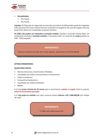 92 www.edgarabreu.com.br
EDGAR
ABREU
prof.cursos
prepara você para CERTIFICAÇÕES
•• Rentabilidade
•• Pré-Fixada
•• Pós-Fixada
Liquidez: O CDB pode ser negociado no mercado secundário. O CDB também pode ser resgatado
antes do prazo final caso o banco emissor concorde em resgatá-lo. No caso de resgate antes do
prazo final, devem ser respeitados os prazos mínimos.
Os CDB’s não podem ser indexados à variação cambial. Quando o investidor deseja obter um
rendimento atrelado à variação cambial, é necessário fazer um contrato de swap paralelo ao
CDB. “CDB swapado”
IMPORTANTE:
Possuem cobertura do FGC até o limite vigente, atualmente de R$ 250.000,00.
LETRAS FINANCEIRAS
QUEM PODE EMITIR:
•• Bancos Comerciais, Investimento e Múltiplo;
•• Sociedades de crédito, financiamento e investimento;
•• Caixas econômicas;
•• Companhias hipotecárias;
•• Sociedades de crédito imobiliário;
•• BNDES.
A LF terá prazo mínimo de 24 meses para o vencimento, vedado o resgate, total ou parcial,
antes do vencimento pactuado.
A LF não pode ser emitida com valor nominal unitário inferior a R$ 1.000.000,00 (Um milhão
de reais)
IMPORTANTE:
LF NÃO está coberta pelo FGC.
 