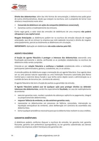 94 www.edgarabreu.com.br
EDGAR
ABREU
prof.cursos
prepara você para CERTIFICAÇÕES
Direito dos debenturistas: além das três formas de remuneração, o debenturista pode gozar
de outros direitos/atrativos, desde que estejam na escritura, com o propósito de tornar mais
atrativo o investimento neste ativo:
•• Conversão da debênture em ações da companhia (debênture conversível);
•• Garantias contra o inadimplemento da emissora.
Como regra geral, o valor total das emissões de debêntures de uma empresa não poderá
ultrapassar o seu capital social.
Resgate Antecipado: as debêntures podem ter na escritura de emissão cláusula de resgate
antecipado, que dá ao emissor (a empresa que está captando recursos) o direito de resgatar
antecipadamente, parcial ou totalmente as debêntures em circulação.
IMPORTANTE: Aplicação em debêntures não estão cobertas pelo FGC.
AGENTE FIDUCIÁRIO
A função do agente fiduciário é proteger o interesse dos debenturistas exercendo uma
fiscalização permanente e atenta, verificando se as condições estabelecidas na escritura da
debênture estão sendo cumpridas.
Entende-se por relação fiduciária a confiança e lealdade estabelecida entre a instituição
participante (administradora, gestora, custodiante, etc.) e os cotistas.
A emissão pública de debêntures exige a nomeação de um agente fiduciário. Esse agente deve
ser ou uma pessoa natural capacitada ou uma instituição financeira autorizada pelo Banco
Central para o exercício dessa função e que tenha como objeto social a administração ou a
custódia de bens de terceiros (ex.: corretora de valores).
O agente fiduciário não tem a função de avalista ou garantidor da emissão.
O Agente Fiduciário poderá usar de qualquer ação para proteger direitos ou defender
interesses dos debenturistas, sendo-lhe especialmente facultado, no caso de inadimplemento
da emitente:
•• executar garantias reais, receber o produto da cobrança e aplicá-lo no pagamento, integral
ou proporcional dos debenturistas;
•• requerer falência da emitente, se não existirem garantias reais;
•• representar os debenturistas em processos de falência, concordata, intervenção ou
liquidação extrajudicial da emitente, salvo deliberação em contrário da assembleia dos
debenturistas;
•• tomar qualquer providência necessária para que os debenturistas realizem os seus créditos.
GARANTIA DEBÊNTURES
A debênture poderá, conforme dispuser a escritura de emissão, ter garantia real, garantia
flutuante, garantia sem preferência (quirografária), ou ter garantia subordinada aos demais
credores da empresas ordem hierárquica das garantias são:
 
