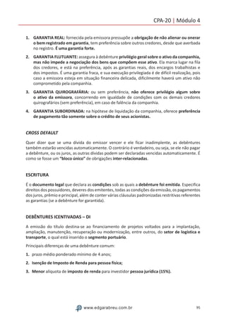 95www.edgarabreu.com.br
CPA-20 | Módulo 4
1.	 GARANTIA REAL: fornecida pela emissora pressupõe a obrigação de não alienar ou onerar
o bem registrado em garantia, tem preferência sobre outros credores, desde que averbada
no registro. É uma garantia forte.
2.	 GARANTIA FLUTUANTE: assegura à debênture privilégio geral sobre o ativo da companhia,
mas não impede a negociação dos bens que compõem esse ativo. Ela marca lugar na fila
dos credores, e está na preferência, após as garantias reais, dos encargos trabalhistas e
dos impostos. É uma garantia fraca, e sua execução privilegiada é de difícil realização, pois
caso a emissora esteja em situação financeira delicada, dificilmente haverá um ativo não
comprometido pela companhia.
3.	 GARANTIA QUIROGRAFÁRIA: ou sem preferência, não oferece privilégio algum sobre
o ativo da emissora, concorrendo em igualdade de condições com os demais credores
quirografários (sem preferência), em caso de falência da companhia.
4.	 GARANTIA SUBORDINADA: na hipótese de liquidação da companhia, oferece preferência
de pagamento tão somente sobre o crédito de seus acionistas.
CROSS DEFAULT
Quer dizer que se uma dívida do emissor vencer e ele ficar inadimplente, as debêntures
também estarão vencidas automaticamente. O contrário é verdadeiro, ou seja, se ele não pagar
a debênture, ou os juros, as outras dívidas podem ser declaradas vencidas automaticamente. É
como se fosse um “bloco único” de obrigações inter-relacionadas.
ESCRITURA
É o documento legal que declara as condições sob as quais a debênture foi emitida. Especifica
direitos dos possuidores, deveres dos emitentes, todas as condições da emissão, os pagamentos
dos juros, prêmio e principal, além de conter várias cláusulas padronizadas restritivas referentes
as garantias (se a debênture for garantida).
DEBÊNTURES ICENTIVADAS – DI
A emissão do título destina-se ao financiamento de projetos voltados para a implantação,
ampliação, manutenção, recuperação ou modernização, entre outros, do setor de logística e
transporte, o qual está inserido o segmento portuário.
Principais diferenças de uma debênture comum:
1.	 prazo médio ponderado mínimo de 4 anos;
2.	 Isenção de Imposto de Renda para pessoa física;
3.	Menor alíquota de imposto de renda para investidor pessoa jurídica (15%).
 