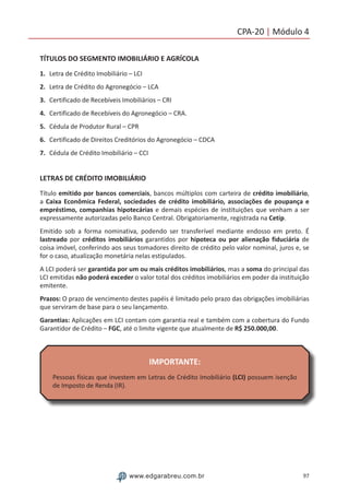 97www.edgarabreu.com.br
CPA-20 | Módulo 4
TÍTULOS DO SEGMENTO IMOBILIÁRIO E AGRÍCOLA
1.	 Letra de Crédito Imobiliário – LCI
2.	 Letra de Crédito do Agronegócio – LCA
3.	 Certificado de Recebíveis Imobiliários – CRI
4.	 Certificado de Recebíveis do Agronegócio – CRA.
5.	 Cédula de Produtor Rural – CPR
6.	 Certificado de Direitos Creditórios do Agronegócio – CDCA
7.	 Cédula de Crédito Imobiliário – CCI
LETRAS DE CRÉDITO IMOBILIÁRIO
Título emitido por bancos comerciais, bancos múltiplos com carteira de crédito imobiliário,
a Caixa Econômica Federal, sociedades de crédito imobiliário, associações de poupança e
empréstimo, companhias hipotecárias e demais espécies de instituições que venham a ser
expressamente autorizadas pelo Banco Central. Obrigatoriamente, registrada na Cetip.
Emitido sob a forma nominativa, podendo ser transferível mediante endosso em preto. É
lastreado por créditos imobiliários garantidos por hipoteca ou por alienação fiduciária de
coisa imóvel, conferindo aos seus tomadores direito de crédito pelo valor nominal, juros e, se
for o caso, atualização monetária nelas estipulados.
A LCI poderá ser garantida por um ou mais créditos imobiliários, mas a soma do principal das
LCI emitidas não poderá exceder o valor total dos créditos imobiliários em poder da instituição
emitente.
Prazos: O prazo de vencimento destes papéis é limitado pelo prazo das obrigações imobiliárias
que serviram de base para o seu lançamento.
Garantias: Aplicações em LCI contam com garantia real e também com a cobertura do Fundo
Garantidor de Crédito – FGC, até o limite vigente que atualmente de R$ 250.000,00.
IMPORTANTE:
Pessoas físicas que investem em Letras de Crédito Imobiliário (LCI) possuem isenção
de Imposto de Renda (IR).
 