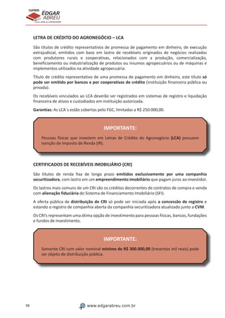 98 www.edgarabreu.com.br
EDGAR
ABREU
prof.cursos
prepara você para CERTIFICAÇÕES
LETRA DE CRÉDITO DO AGRONEGÓCIO – LCA
São títulos de crédito representativos de promessa de pagamento em dinheiro, de execução
extrajudicial, emitidos com base em lastro de recebíveis originados de negócios realizados
com produtores rurais e cooperativas, relacionados com a produção, comercialização,
beneficiamento ou industrialização de produtos ou insumos agropecuários ou de máquinas e
implementos utilizados na atividade agropecuária.
Título de crédito representativo de uma promessa de pagamento em dinheiro, este título só
pode ser emitido por bancos e por cooperativas de crédito (instituição financeira pública ou
privada).
Os recebíveis vinculados ao LCA deverão ser registrados em sistemas de registro e liquidação
financeira de ativos e custodiados em instituição autorizada.
Garantias: As LCA´s estão cobertas pelo FGC, limitadas a R$ 250.000,00.
IMPORTANTE:
Pessoas físicas que investem em Letras de Crédito do Agronegócio (LCA) possuem
isenção de Imposto de Renda (IR).
CERTIFICADOS DE RECEBÍVEIS IMOBILIÁRIO (CRI)
São títulos de renda fixa de longo prazo emitidos exclusivamente por uma companhia
securitizadora, com lastro em um empreendimento imobiliário que pagam juros ao investidor.
Os lastros mais comuns de um CRI são os créditos decorrentes de contratos de compra e venda
com alienação fiduciária do Sistema de Financiamento Imobiliário (SFI).
A oferta pública de distribuição de CRI só pode ser iniciada após a concessão de registro e
estando o registro de companhia aberta da companhia securitizadora atualizado junto a CVM.
Os CRI’s representam uma ótima opção de investimento para pessoas físicas, bancos, fundações
e fundos de investimento.
IMPORTANTE:
Somente CRI com valor nominal mínimo de R$ 300.000,00 (trezentos mil reais) pode
ser objeto de distribuição pública.
 