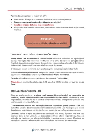 99www.edgarabreu.com.br
CPA-20 | Módulo 4
Algumas das vantagens de se investir em CRI’s:
•• Investimento de longo prazo com rentabilidade acima dos títulos públicos;
•• Possuem garantia real, porém não estão cobertos pelo FGC;
•• Isenção de Imposto de Renda para pessoas físicas;
•• Substitui os investimentos imobiliários, reduzindo os custos administrativos de vacância e
reformas.
IMPORTANTE:
Investimento em CRI não estão cobertos pelo FGC.
CERTIFICADO DE RECEBÍVEIS DO AGRONEGÓCIO – CRA
Podem emitir CRA as companhias securitizadoras de direitos creditórios do agronegócio,
ou seja, instituições não financeiras constituídas sob a forma de sociedade por ações com a
finalidade de aquisição e securitização desses direitos e de emissão e colocação de Certificados
de Recebíveis do Agronegócio no mercado financeiro e de capitais.
O CRA deverá conter, no mínimo, os requisitos exigidos na legislação aplicável ao título.
Pode ser distribuído publicamente e negociado na Bolsa, bem como em mercados de balcão
organizados autorizados a funcionar pela Comissão de Valores Mobiliários.
Garantias: CRA não está coberto pelo Fundo Garantidor de Crédito – FGC.
Tributação: os rendimentos são isentos de IR, quando a CRA for emitida em favor de pessoa
física.
CÉDULA DE PRODUTO RURAL – CPR
Título no qual o emitente, produtor rural (pessoa física ou jurídica) ou cooperativa de
produção, vende antecipadamente certa quantidade de mercadoria, recebendo o valor
negociado (ou insumos) no ato da venda e comprometendo-se a entregá-la na qualidade e no
local acordado em uma data futura.
O emitente deve procurar uma instituição (banco ou seguradora) que dê garantia à CPR, pois
aumenta o universo de compradores interessados em adquiri-la. Essa instituição, após análise
do cadastro e garantias que o emitente oferecer, acrescenta seu aval ou agrega um seguro.
Garantias: Dentre os tipos de garantia real admitidos para a CPR, o penhor rural tem sido
apontado como o mais utilizado. São destacados dentre os fatores responsáveis pela pouca
utilização da hipoteca e da alienação fiduciária, respectivamente, a maior dificuldade de
execução da garantia e a falta de prática na utilização do instrumento pelos emissores.
 