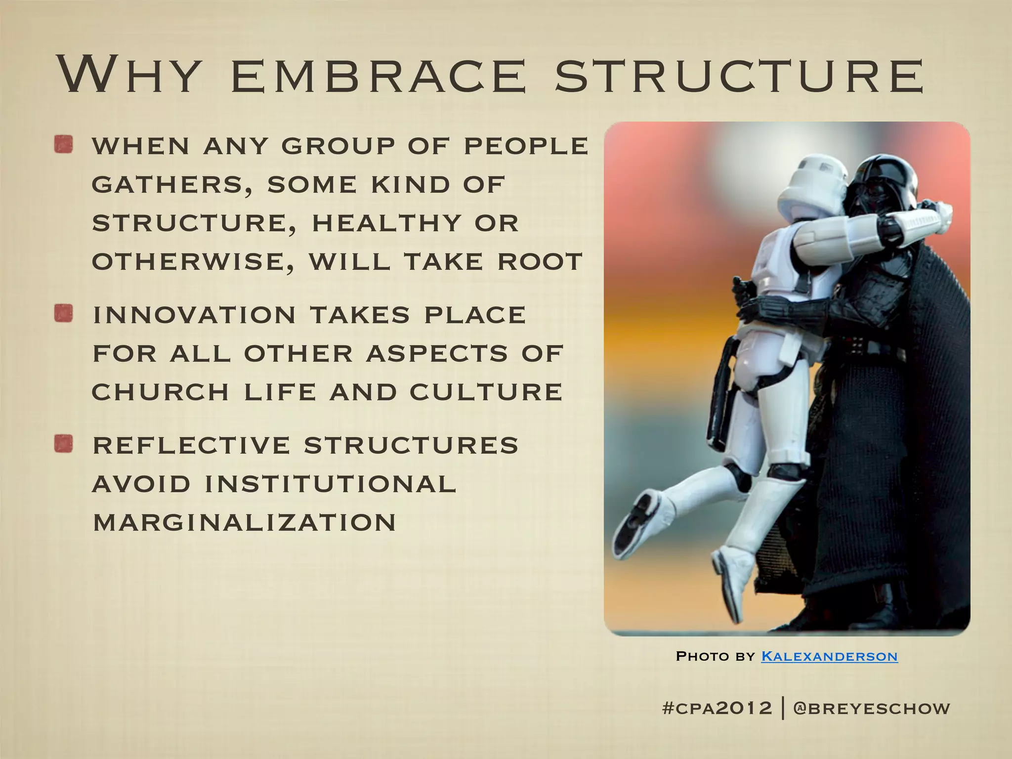 Why embrace structure
when any group of people
gathers, some kind of
structure, healthy or
otherwise, will take root
innovation takes place
for all other aspects of
church life and culture
reflective structures
avoid institutional
marginalization


                             Photo by Kalexanderson


                            #cpa2012 | @breyeschow
 