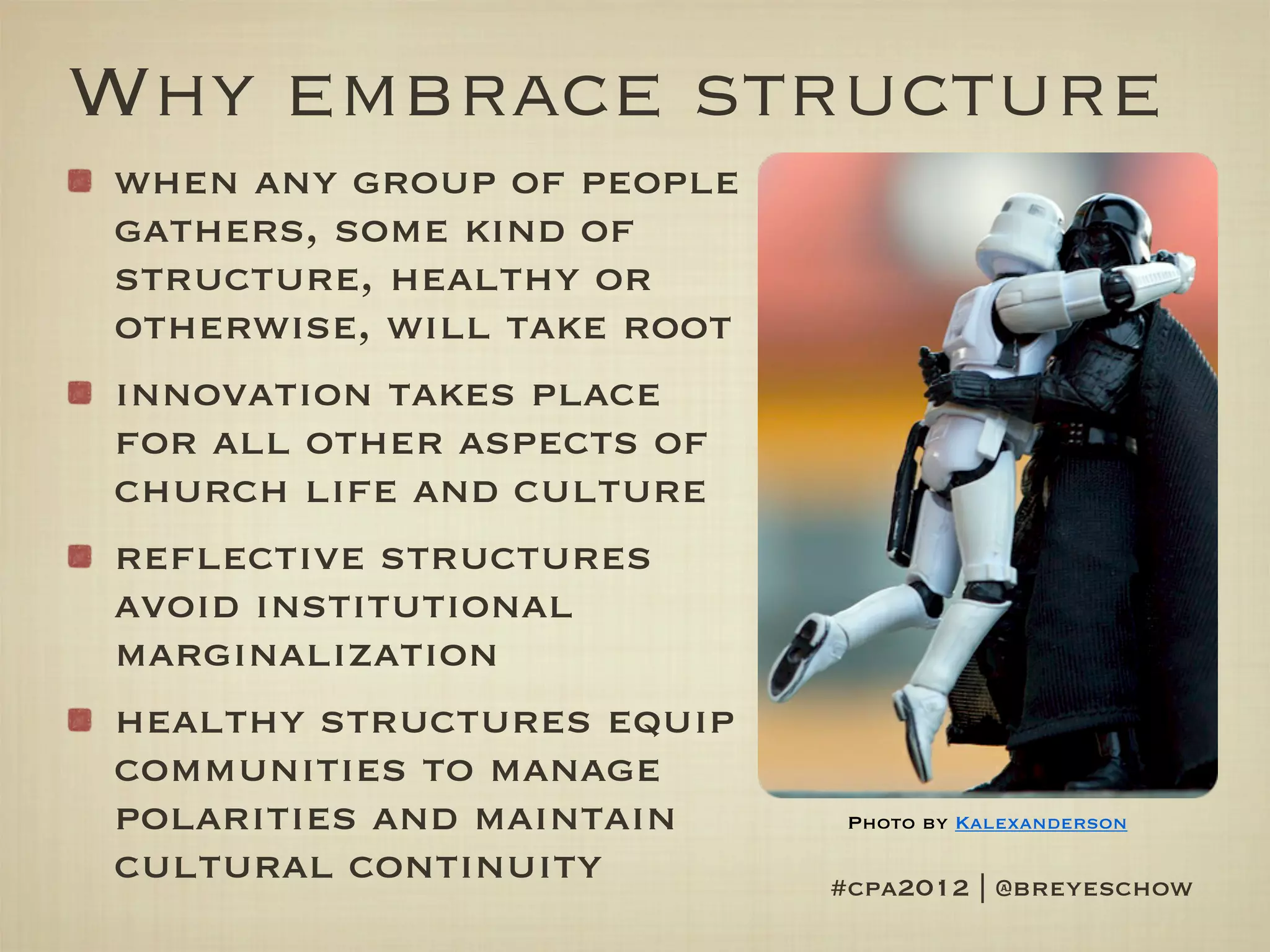 Why embrace structure
when any group of people
gathers, some kind of
structure, healthy or
otherwise, will take root
innovation takes place
for all other aspects of
church life and culture
reflective structures
avoid institutional
marginalization
healthy structures equip
communities to manage
polarities and maintain      Photo by Kalexanderson

cultural continuity         #cpa2012 | @breyeschow
 