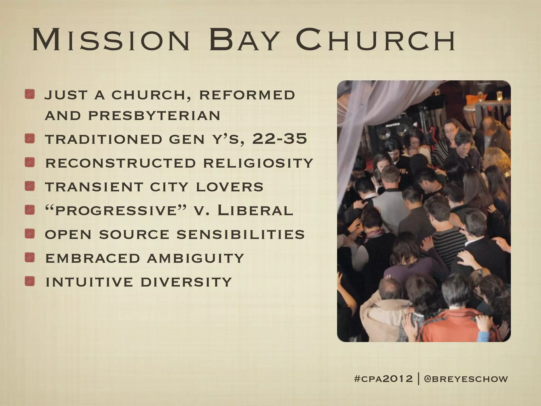 Mission Bay Church
just a church, reformed
and presbyterian
traditioned gen y’s, 22-35
reconstructed religiosity
transient city lovers
“progressive” v. Liberal
open source sensibilities
embraced ambiguity
intuitive diversity



                             #cpa2012 | @breyeschow
 