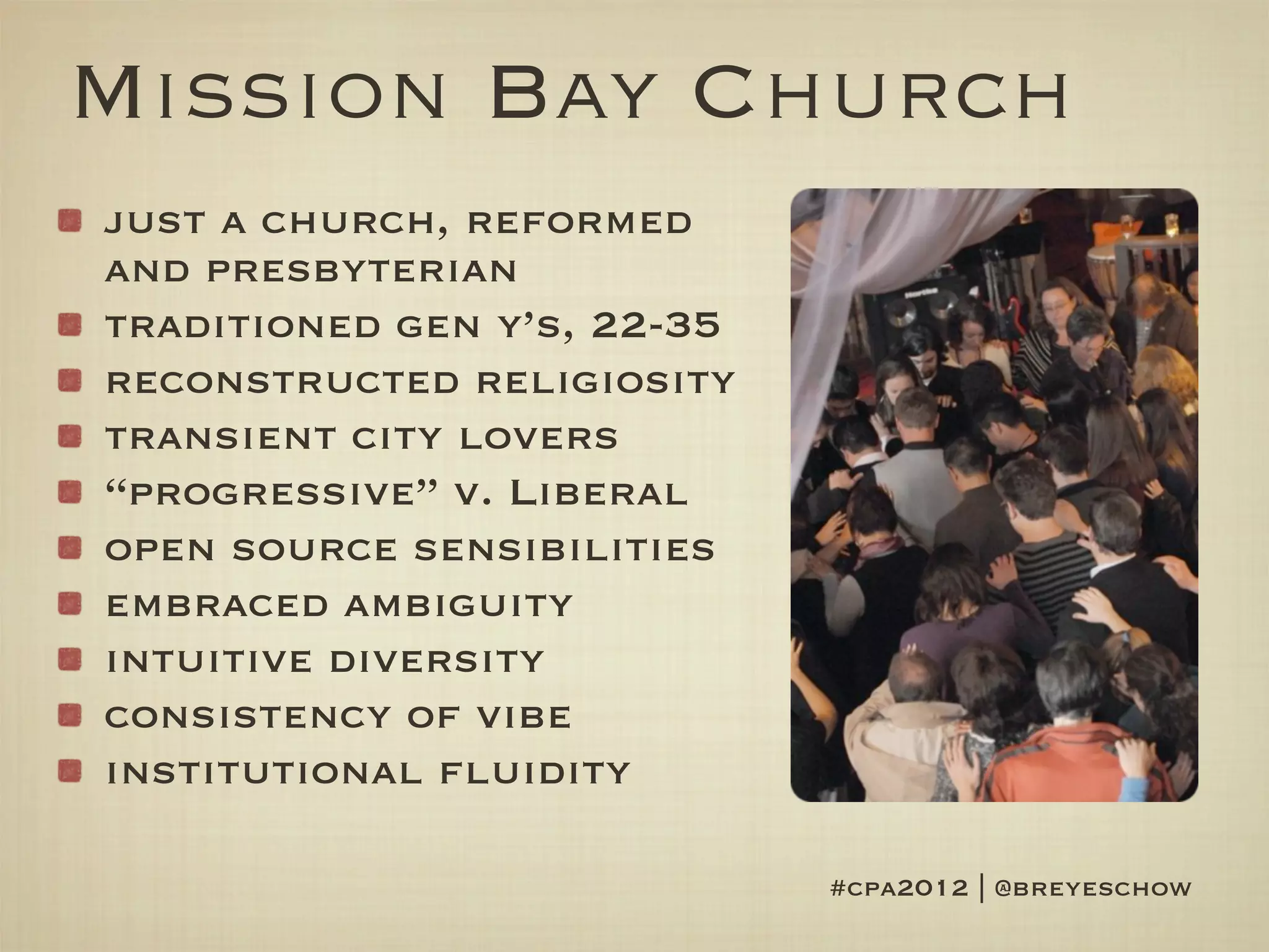 Mission Bay Church
just a church, reformed
and presbyterian
traditioned gen y’s, 22-35
reconstructed religiosity
transient city lovers
“progressive” v. Liberal
open source sensibilities
embraced ambiguity
intuitive diversity
consistency of vibe
institutional fluidity

                             #cpa2012 | @breyeschow
 