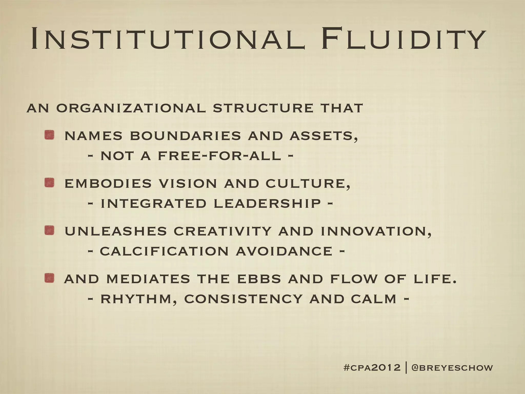 Institutional Fluidity
an organizational structure that
    names boundaries and assets,
      - not a free-for-all -
    embodies vision and culture,
      - integrated leadership -
    unleashes creativity and innovation,
      - calcification avoidance -
    and mediates the ebbs and flow of life.
      - rhythm, consistency and calm -


                               #cpa2012 | @breyeschow
 