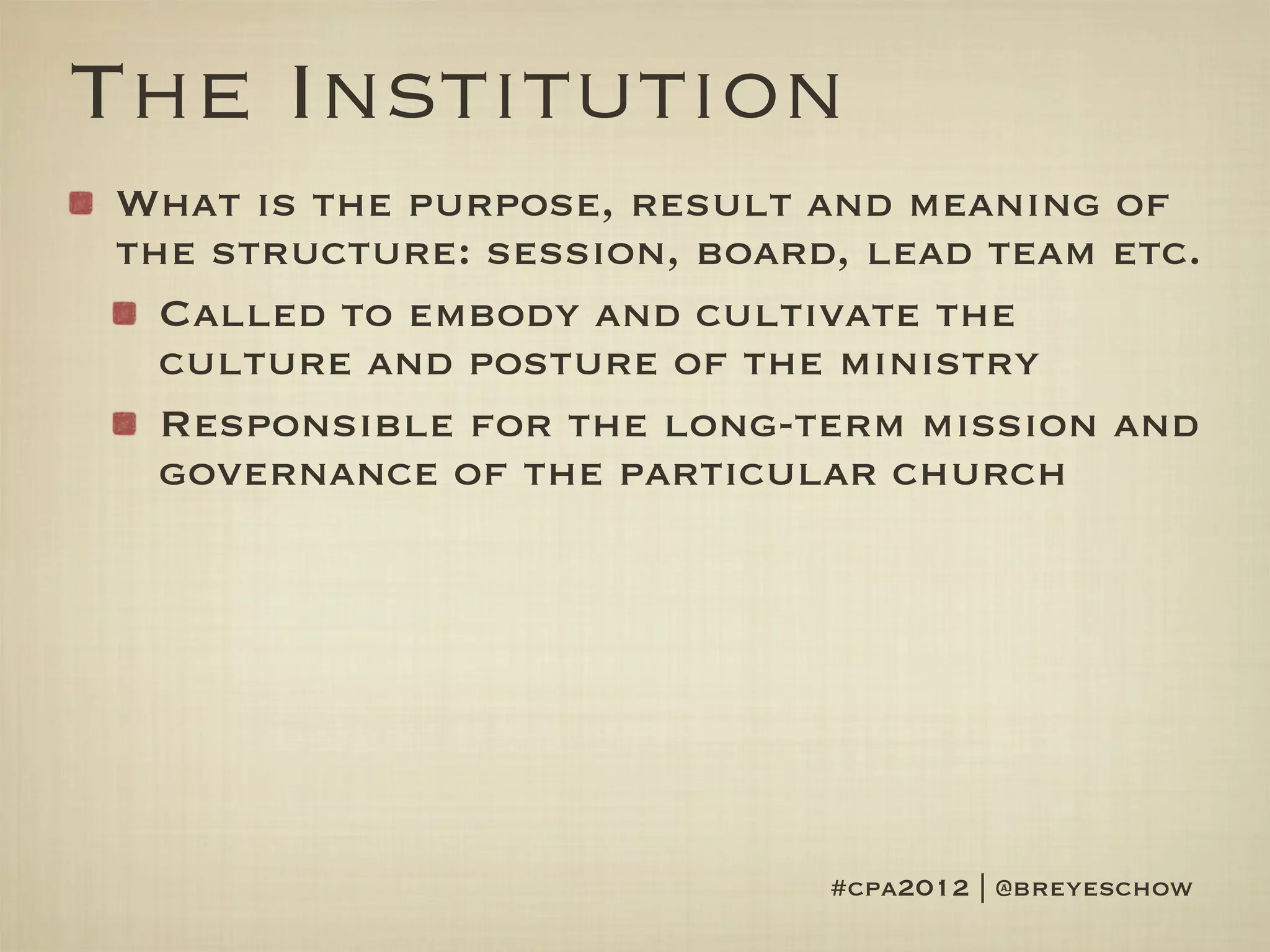 The Institution
What is the purpose, result and meaning of
the structure: session, board, lead team etc.
  Called to embody and cultivate the
  culture and posture of the ministry
  Responsible for the long-term mission and
  governance of the particular church




                             #cpa2012 | @breyeschow
 