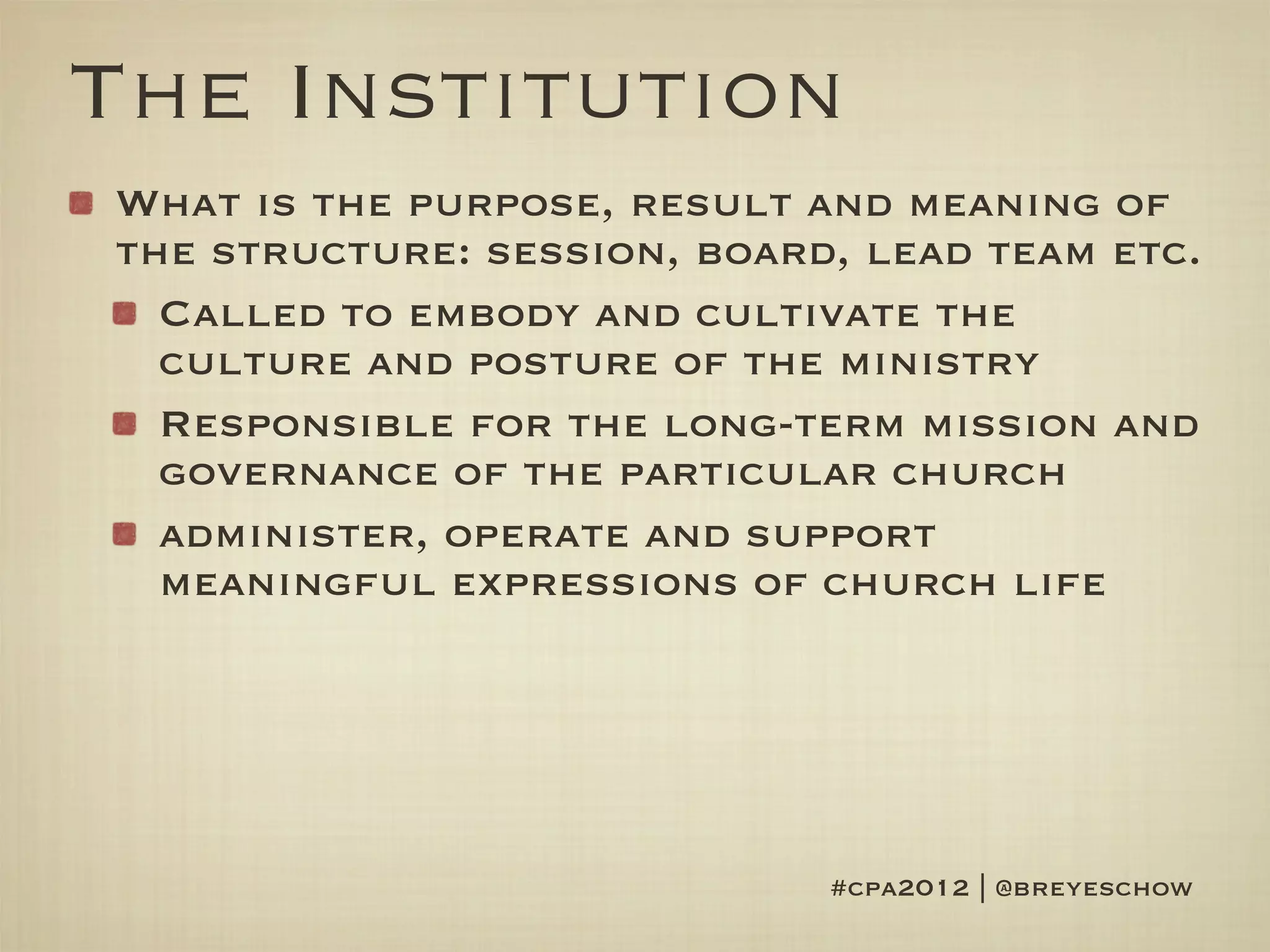 The Institution
What is the purpose, result and meaning of
the structure: session, board, lead team etc.
  Called to embody and cultivate the
  culture and posture of the ministry
  Responsible for the long-term mission and
  governance of the particular church
  administer, operate and support
  meaningful expressions of church life




                             #cpa2012 | @breyeschow
 