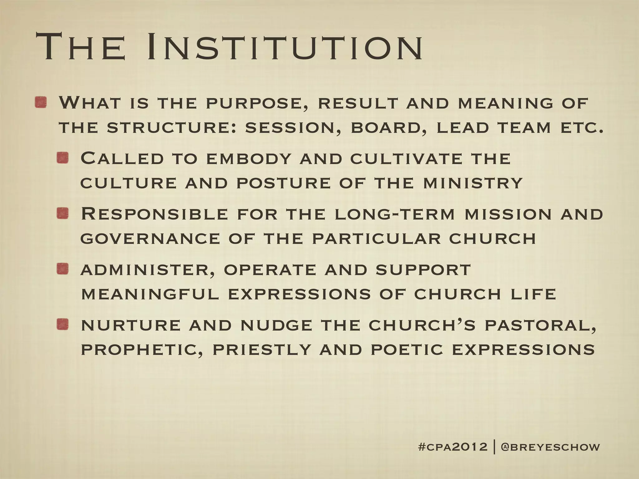 The Institution
What is the purpose, result and meaning of
the structure: session, board, lead team etc.
  Called to embody and cultivate the
  culture and posture of the ministry
  Responsible for the long-term mission and
  governance of the particular church
  administer, operate and support
  meaningful expressions of church life
  nurture and nudge the church’s pastoral,
  prophetic, priestly and poetic expressions



                             #cpa2012 | @breyeschow
 