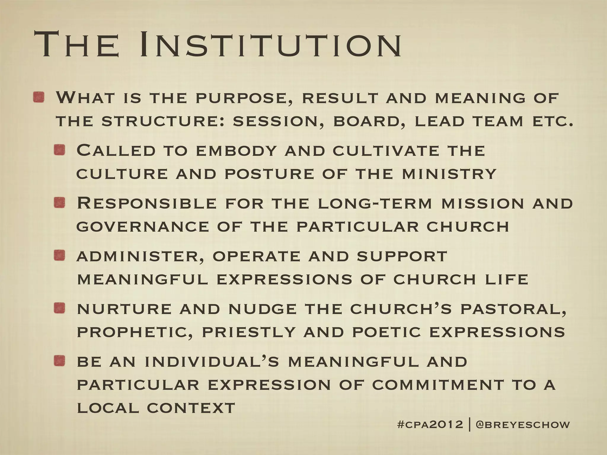 The Institution
What is the purpose, result and meaning of
the structure: session, board, lead team etc.
  Called to embody and cultivate the
  culture and posture of the ministry
  Responsible for the long-term mission and
  governance of the particular church
  administer, operate and support
  meaningful expressions of church life
  nurture and nudge the church’s pastoral,
  prophetic, priestly and poetic expressions
  be an individual’s meaningful and
  particular expression of commitment to a
  local context
                             #cpa2012 | @breyeschow
 