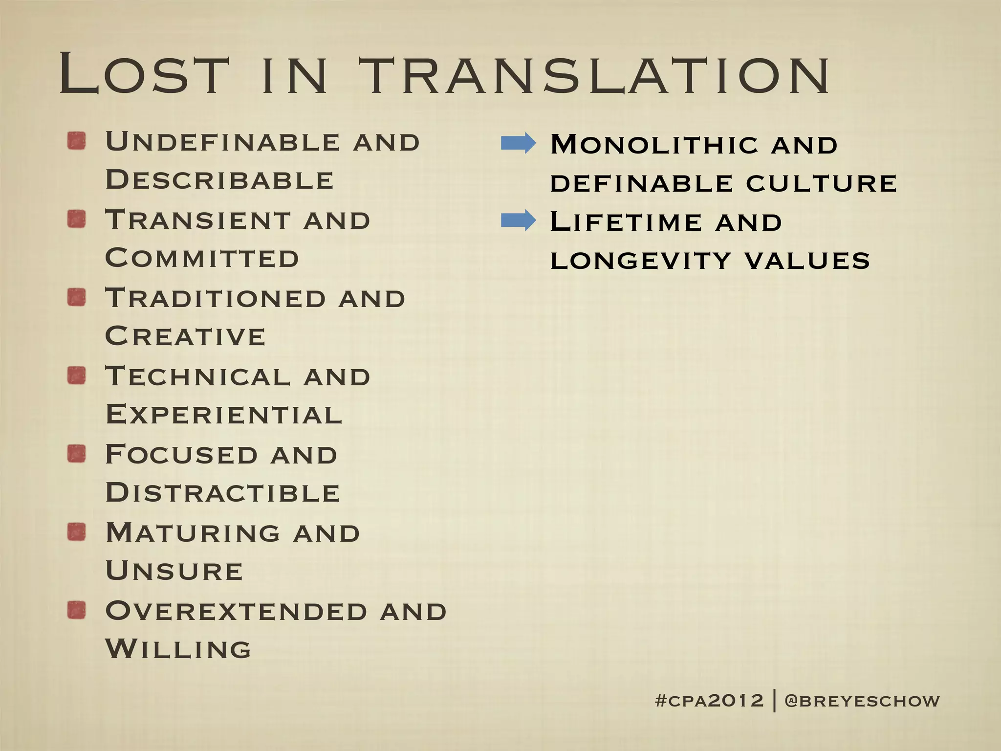 Lost in translation
 Undefinable and    ➡ Monolithic and
 Describable          definable culture
 Transient and      ➡ Lifetime and
 Committed            longevity values
 Traditioned and
 Creative
 Technical and
 Experiential
 Focused and
 Distractible
 Maturing and
 Unsure
 Overextended and
 Willing
                           #cpa2012 | @breyeschow
 