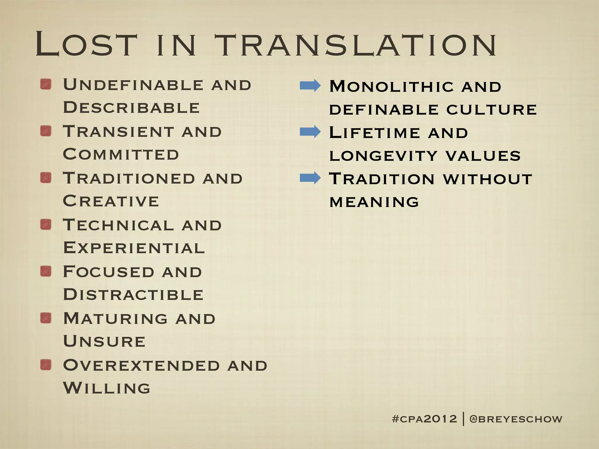 Lost in translation
 Undefinable and    ➡ Monolithic and
 Describable          definable culture
 Transient and      ➡ Lifetime and
 Committed            longevity values
 Traditioned and    ➡ Tradition without
 Creative             meaning
 Technical and
 Experiential
 Focused and
 Distractible
 Maturing and
 Unsure
 Overextended and
 Willing
                           #cpa2012 | @breyeschow
 
