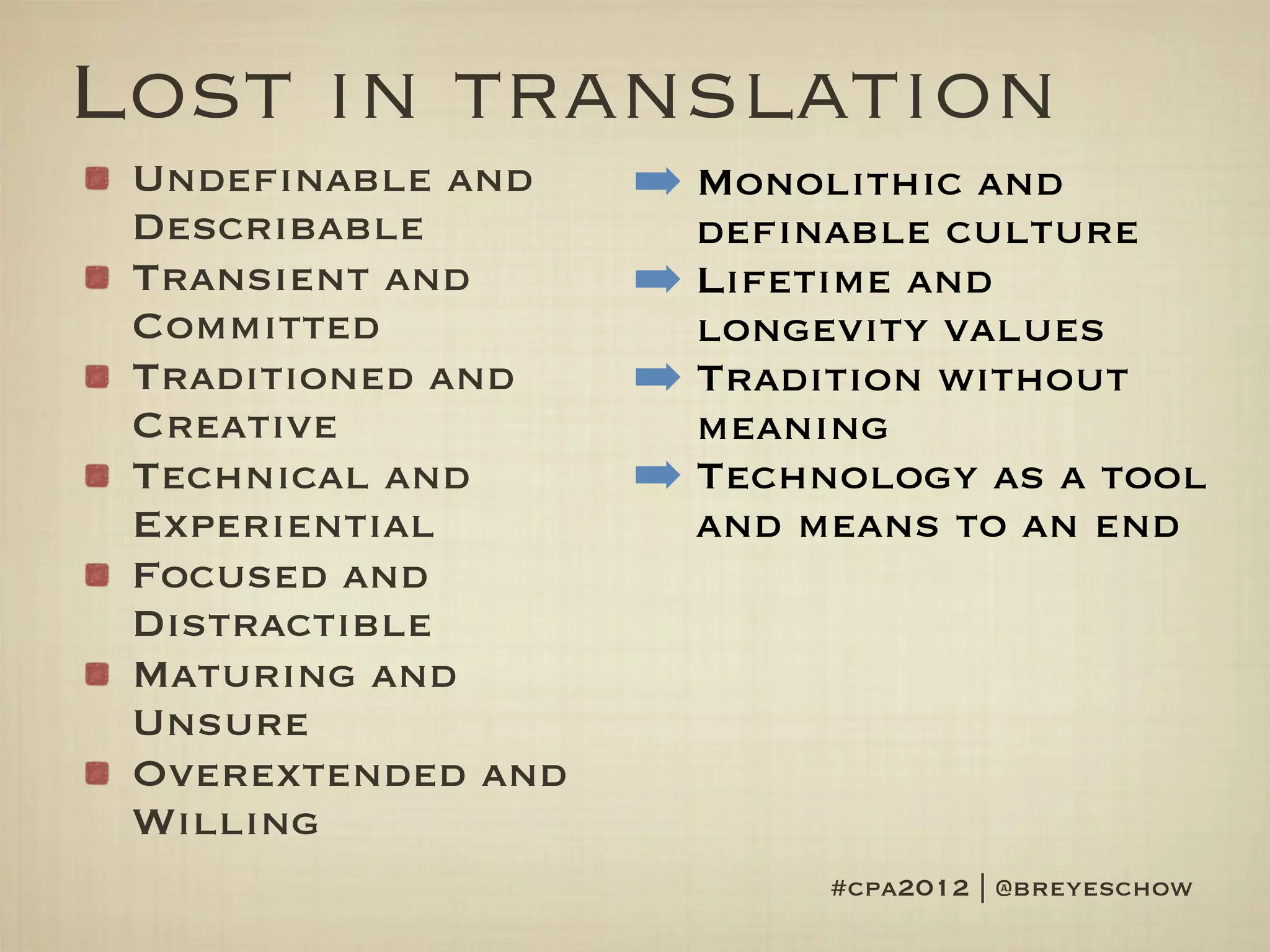 Lost in translation
 Undefinable and    ➡ Monolithic and
 Describable          definable culture
 Transient and      ➡ Lifetime and
 Committed            longevity values
 Traditioned and    ➡ Tradition without
 Creative             meaning
 Technical and      ➡ Technology as a tool
 Experiential         and means to an end
 Focused and
 Distractible
 Maturing and
 Unsure
 Overextended and
 Willing
                           #cpa2012 | @breyeschow
 